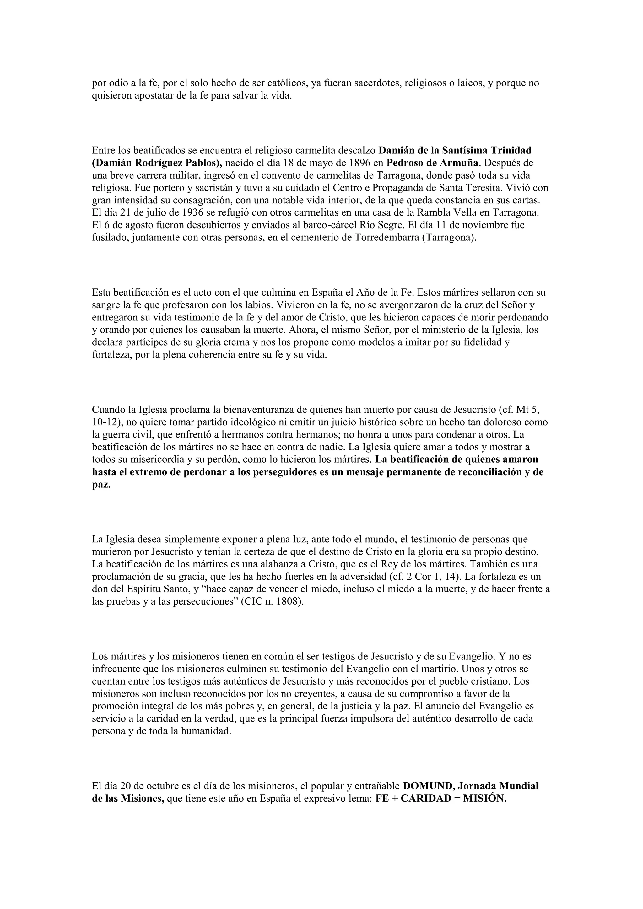 por odio a la fe, por el solo hecho de ser católicos, ya fueran sacerdotes, religiosos o laicos, y porque no
quisieron apostatar de la fe para salvar la vida.

Entre los beatificados se encuentra el religioso carmelita descalzo Damián de la Santísima Trinidad
(Damián Rodríguez Pablos), nacido el día 18 de mayo de 1896 en Pedroso de Armuña. Después de
una breve carrera militar, ingresó en el convento de carmelitas de Tarragona, donde pasó toda su vida
religiosa. Fue portero y sacristán y tuvo a su cuidado el Centro e Propaganda de Santa Teresita. Vivió con
gran intensidad su consagración, con una notable vida interior, de la que queda constancia en sus cartas.
El día 21 de julio de 1936 se refugió con otros carmelitas en una casa de la Rambla Vella en Tarragona.
El 6 de agosto fueron descubiertos y enviados al barco-cárcel Río Segre. El día 11 de noviembre fue
fusilado, juntamente con otras personas, en el cementerio de Torredembarra (Tarragona).

Esta beatificación es el acto con el que culmina en España el Año de la Fe. Estos mártires sellaron con su
sangre la fe que profesaron con los labios. Vivieron en la fe, no se avergonzaron de la cruz del Señor y
entregaron su vida testimonio de la fe y del amor de Cristo, que les hicieron capaces de morir perdonando
y orando por quienes los causaban la muerte. Ahora, el mismo Señor, por el ministerio de la Iglesia, los
declara partícipes de su gloria eterna y nos los propone como modelos a imitar por su fidelidad y
fortaleza, por la plena coherencia entre su fe y su vida.

Cuando la Iglesia proclama la bienaventuranza de quienes han muerto por causa de Jesucristo (cf. Mt 5,
10-12), no quiere tomar partido ideológico ni emitir un juicio histórico sobre un hecho tan doloroso como
la guerra civil, que enfrentó a hermanos contra hermanos; no honra a unos para condenar a otros. La
beatificación de los mártires no se hace en contra de nadie. La Iglesia quiere amar a todos y mostrar a
todos su misericordia y su perdón, como lo hicieron los mártires. La beatificación de quienes amaron
hasta el extremo de perdonar a los perseguidores es un mensaje permanente de reconciliación y de
paz.

La Iglesia desea simplemente exponer a plena luz, ante todo el mundo, el testimonio de personas que
murieron por Jesucristo y tenían la certeza de que el destino de Cristo en la gloria era su propio destino.
La beatificación de los mártires es una alabanza a Cristo, que es el Rey de los mártires. También es una
proclamación de su gracia, que les ha hecho fuertes en la adversidad (cf. 2 Cor 1, 14). La fortaleza es un
don del Espíritu Santo, y “hace capaz de vencer el miedo, incluso el miedo a la muerte, y de hacer frente a
las pruebas y a las persecuciones” (CIC n. 1808).

Los mártires y los misioneros tienen en común el ser testigos de Jesucristo y de su Evangelio. Y no es
infrecuente que los misioneros culminen su testimonio del Evangelio con el martirio. Unos y otros se
cuentan entre los testigos más auténticos de Jesucristo y más reconocidos por el pueblo cristiano. Los
misioneros son incluso reconocidos por los no creyentes, a causa de su compromiso a favor de la
promoción integral de los más pobres y, en general, de la justicia y la paz. El anuncio del Evangelio es
servicio a la caridad en la verdad, que es la principal fuerza impulsora del auténtico desarrollo de cada
persona y de toda la humanidad.

El día 20 de octubre es el día de los misioneros, el popular y entrañable DOMUND, Jornada Mundial
de las Misiones, que tiene este año en España el expresivo lema: FE + CARIDAD = MISIÓN.

 