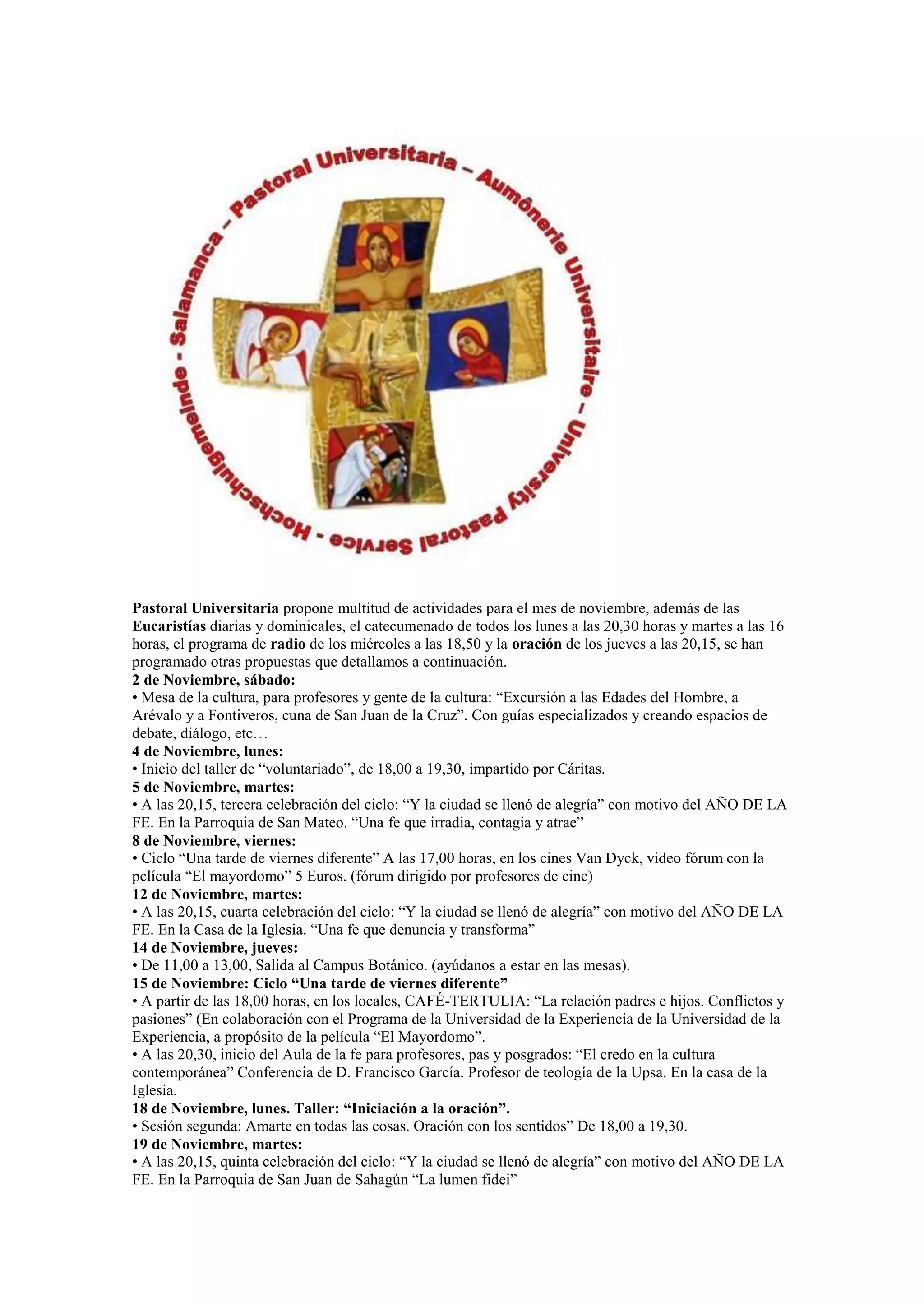 Pastoral Universitaria propone multitud de actividades para el mes de noviembre, además de las
Eucaristías diarias y dominicales, el catecumenado de todos los lunes a las 20,30 horas y martes a las 16
horas, el programa de radio de los miércoles a las 18,50 y la oración de los jueves a las 20,15, se han
programado otras propuestas que detallamos a continuación.
2 de Noviembre, sábado:
• Mesa de la cultura, para profesores y gente de la cultura: “Excursión a las Edades del Hombre, a
Arévalo y a Fontiveros, cuna de San Juan de la Cruz”. Con guías especializados y creando espacios de
debate, diálogo, etc…
4 de Noviembre, lunes:
• Inicio del taller de “voluntariado”, de 18,00 a 19,30, impartido por Cáritas.
5 de Noviembre, martes:
• A las 20,15, tercera celebración del ciclo: “Y la ciudad se llenó de alegría” con motivo del AÑO DE LA
FE. En la Parroquia de San Mateo. “Una fe que irradia, contagia y atrae”
8 de Noviembre, viernes:
• Ciclo “Una tarde de viernes diferente” A las 17,00 horas, en los cines Van Dyck, video fórum con la
película “El mayordomo” 5 Euros. (fórum dirigido por profesores de cine)
12 de Noviembre, martes:
• A las 20,15, cuarta celebración del ciclo: “Y la ciudad se llenó de alegría” con motivo del AÑO DE LA
FE. En la Casa de la Iglesia. “Una fe que denuncia y transforma”
14 de Noviembre, jueves:
• De 11,00 a 13,00, Salida al Campus Botánico. (ayúdanos a estar en las mesas).
15 de Noviembre: Ciclo “Una tarde de viernes diferente”
• A partir de las 18,00 horas, en los locales, CAFÉ-TERTULIA: “La relación padres e hijos. Conflictos y
pasiones” (En colaboración con el Programa de la Universidad de la Experiencia de la Universidad de la
Experiencia, a propósito de la película “El Mayordomo”.
• A las 20,30, inicio del Aula de la fe para profesores, pas y posgrados: “El credo en la cultura
contemporánea” Conferencia de D. Francisco García. Profesor de teología de la Upsa. En la casa de la
Iglesia.
18 de Noviembre, lunes. Taller: “Iniciación a la oración”.
• Sesión segunda: Amarte en todas las cosas. Oración con los sentidos” De 18,00 a 19,30.
19 de Noviembre, martes:
• A las 20,15, quinta celebración del ciclo: “Y la ciudad se llenó de alegría” con motivo del AÑO DE LA
FE. En la Parroquia de San Juan de Sahagún “La lumen fidei”

 