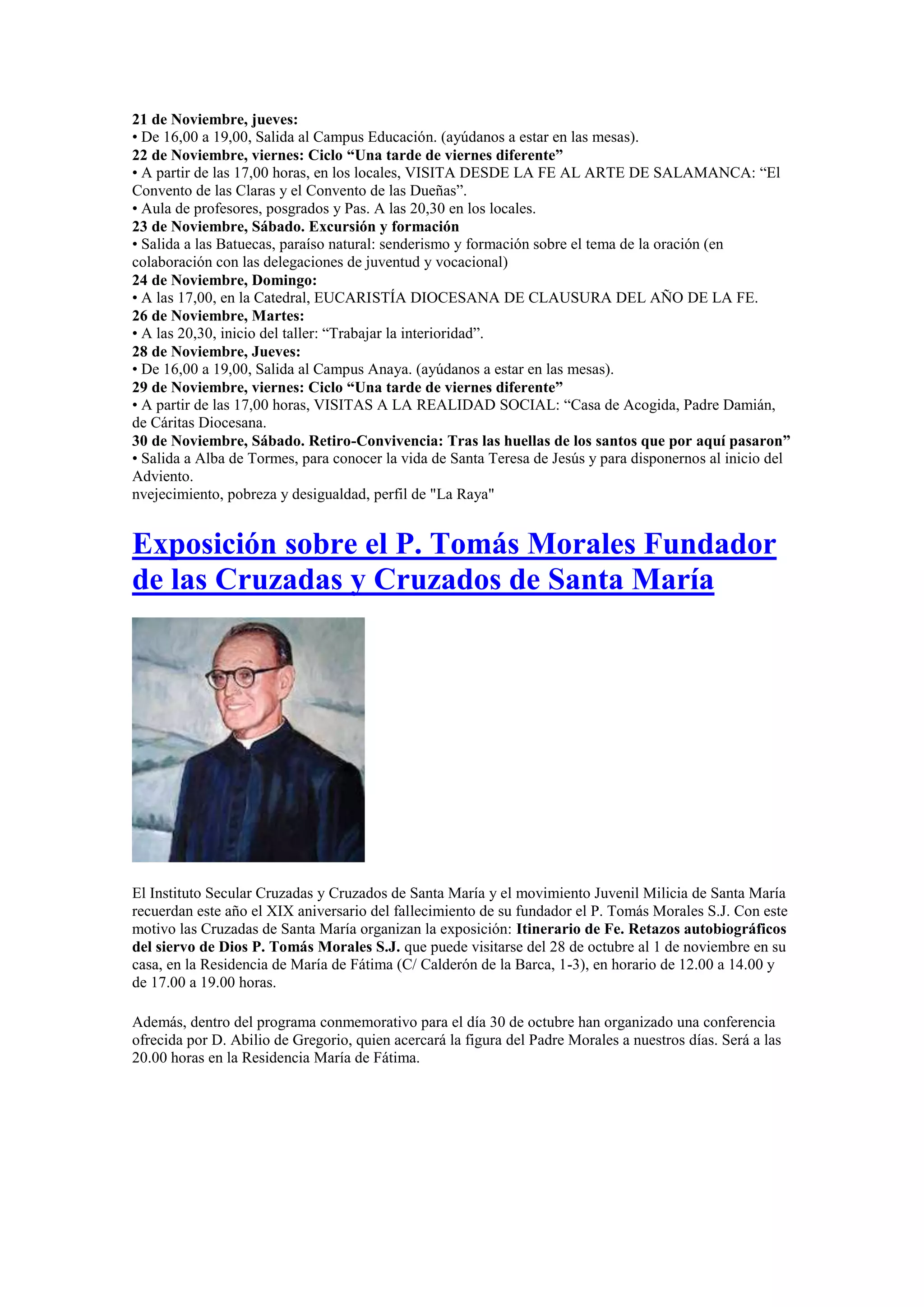 21 de Noviembre, jueves:
• De 16,00 a 19,00, Salida al Campus Educación. (ayúdanos a estar en las mesas).
22 de Noviembre, viernes: Ciclo “Una tarde de viernes diferente”
• A partir de las 17,00 horas, en los locales, VISITA DESDE LA FE AL ARTE DE SALAMANCA: “El
Convento de las Claras y el Convento de las Dueñas”.
• Aula de profesores, posgrados y Pas. A las 20,30 en los locales.
23 de Noviembre, Sábado. Excursión y formación
• Salida a las Batuecas, paraíso natural: senderismo y formación sobre el tema de la oración (en
colaboración con las delegaciones de juventud y vocacional)
24 de Noviembre, Domingo:
• A las 17,00, en la Catedral, EUCARISTÍA DIOCESANA DE CLAUSURA DEL AÑO DE LA FE.
26 de Noviembre, Martes:
• A las 20,30, inicio del taller: “Trabajar la interioridad”.
28 de Noviembre, Jueves:
• De 16,00 a 19,00, Salida al Campus Anaya. (ayúdanos a estar en las mesas).
29 de Noviembre, viernes: Ciclo “Una tarde de viernes diferente”
• A partir de las 17,00 horas, VISITAS A LA REALIDAD SOCIAL: “Casa de Acogida, Padre Damián,
de Cáritas Diocesana.
30 de Noviembre, Sábado. Retiro-Convivencia: Tras las huellas de los santos que por aquí pasaron”
• Salida a Alba de Tormes, para conocer la vida de Santa Teresa de Jesús y para disponernos al inicio del
Adviento.
nvejecimiento, pobreza y desigualdad, perfil de "La Raya"

Exposición sobre el P. Tomás Morales Fundador
de las Cruzadas y Cruzados de Santa María

El Instituto Secular Cruzadas y Cruzados de Santa María y el movimiento Juvenil Milicia de Santa María
recuerdan este año el XIX aniversario del fallecimiento de su fundador el P. Tomás Morales S.J. Con este
motivo las Cruzadas de Santa María organizan la exposición: Itinerario de Fe. Retazos autobiográficos
del siervo de Dios P. Tomás Morales S.J. que puede visitarse del 28 de octubre al 1 de noviembre en su
casa, en la Residencia de María de Fátima (C/ Calderón de la Barca, 1-3), en horario de 12.00 a 14.00 y
de 17.00 a 19.00 horas.
Además, dentro del programa conmemorativo para el día 30 de octubre han organizado una conferencia
ofrecida por D. Abilio de Gregorio, quien acercará la figura del Padre Morales a nuestros días. Será a las
20.00 horas en la Residencia María de Fátima.

 