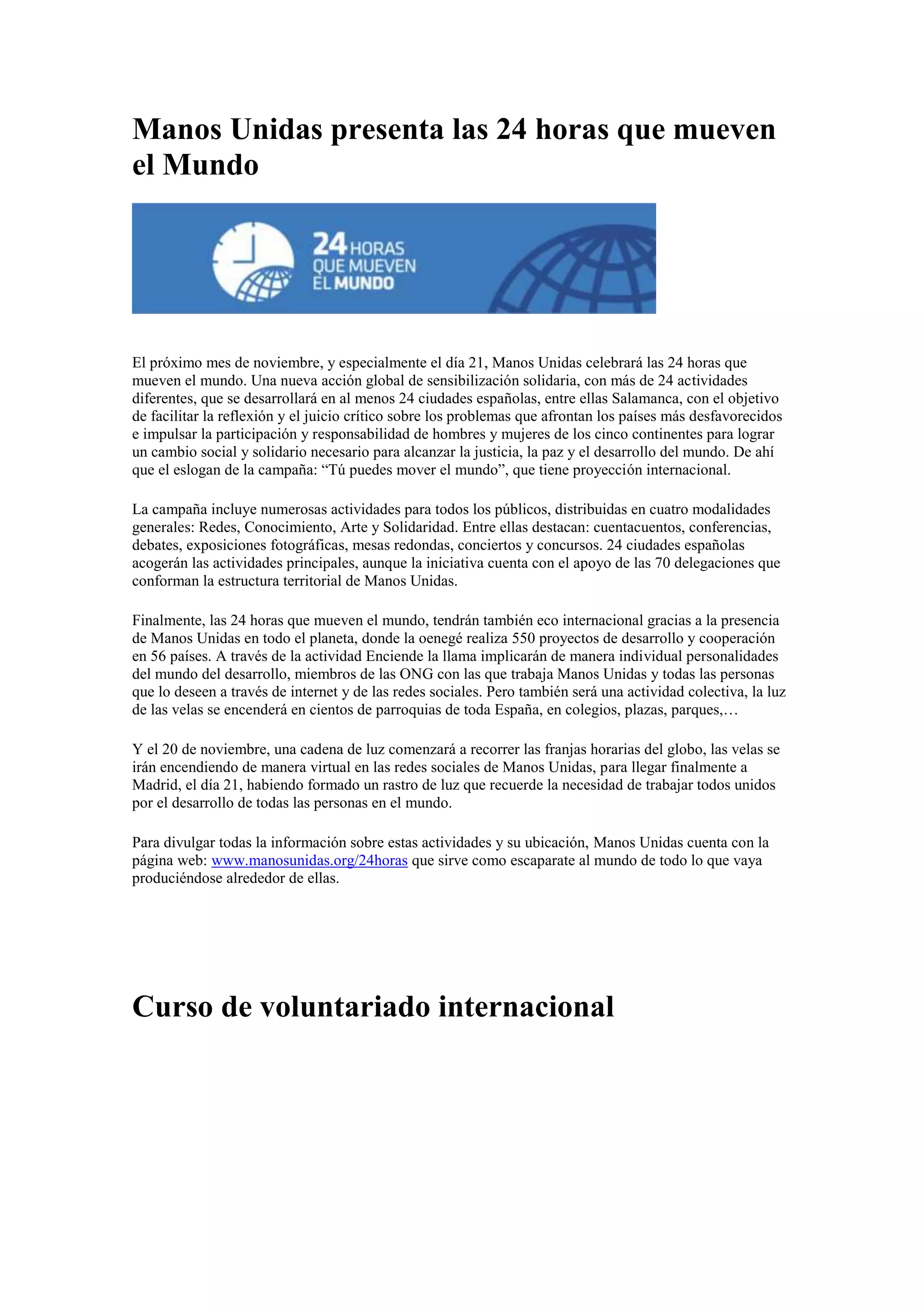 Manos Unidas presenta las 24 horas que mueven
el Mundo

El próximo mes de noviembre, y especialmente el día 21, Manos Unidas celebrará las 24 horas que
mueven el mundo. Una nueva acción global de sensibilización solidaria, con más de 24 actividades
diferentes, que se desarrollará en al menos 24 ciudades españolas, entre ellas Salamanca, con el objetivo
de facilitar la reflexión y el juicio crítico sobre los problemas que afrontan los países más desfavorecidos
e impulsar la participación y responsabilidad de hombres y mujeres de los cinco continentes para lograr
un cambio social y solidario necesario para alcanzar la justicia, la paz y el desarrollo del mundo. De ahí
que el eslogan de la campaña: “Tú puedes mover el mundo”, que tiene proyección internacional.
La campaña incluye numerosas actividades para todos los públicos, distribuidas en cuatro modalidades
generales: Redes, Conocimiento, Arte y Solidaridad. Entre ellas destacan: cuentacuentos, conferencias,
debates, exposiciones fotográficas, mesas redondas, conciertos y concursos. 24 ciudades españolas
acogerán las actividades principales, aunque la iniciativa cuenta con el apoyo de las 70 delegaciones que
conforman la estructura territorial de Manos Unidas.
Finalmente, las 24 horas que mueven el mundo, tendrán también eco internacional gracias a la presencia
de Manos Unidas en todo el planeta, donde la oenegé realiza 550 proyectos de desarrollo y cooperación
en 56 países. A través de la actividad Enciende la llama implicarán de manera individual personalidades
del mundo del desarrollo, miembros de las ONG con las que trabaja Manos Unidas y todas las personas
que lo deseen a través de internet y de las redes sociales. Pero también será una actividad colectiva, la luz
de las velas se encenderá en cientos de parroquias de toda España, en colegios, plazas, parques,…
Y el 20 de noviembre, una cadena de luz comenzará a recorrer las franjas horarias del globo, las velas se
irán encendiendo de manera virtual en las redes sociales de Manos Unidas, para llegar finalmente a
Madrid, el día 21, habiendo formado un rastro de luz que recuerde la necesidad de trabajar todos unidos
por el desarrollo de todas las personas en el mundo.
Para divulgar todas la información sobre estas actividades y su ubicación, Manos Unidas cuenta con la
página web: www.manosunidas.org/24horas que sirve como escaparate al mundo de todo lo que vaya
produciéndose alrededor de ellas.

Curso de voluntariado internacional

 