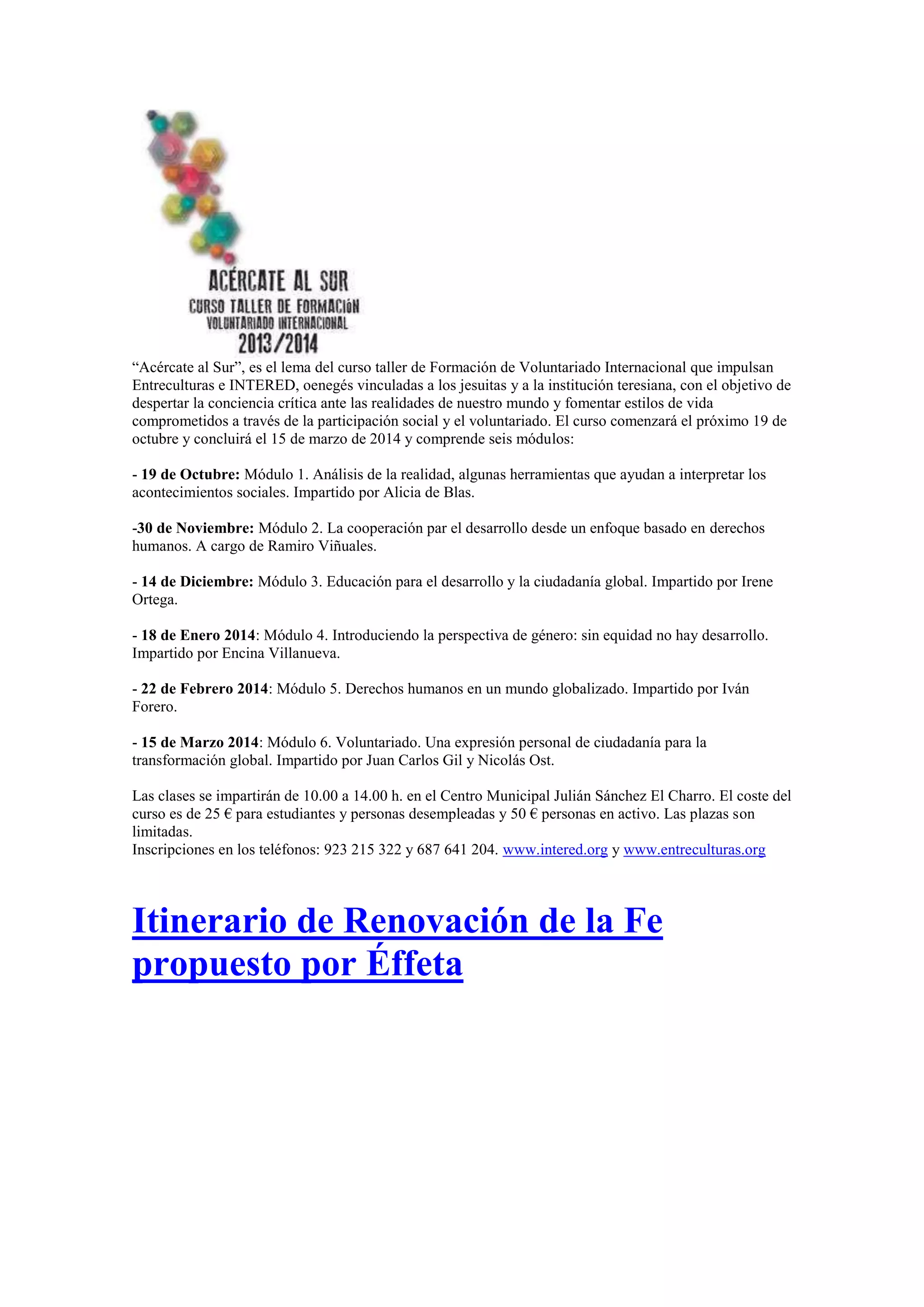 “Acércate al Sur”, es el lema del curso taller de Formación de Voluntariado Internacional que impulsan
Entreculturas e INTERED, oenegés vinculadas a los jesuitas y a la institución teresiana, con el objetivo de
despertar la conciencia crítica ante las realidades de nuestro mundo y fomentar estilos de vida
comprometidos a través de la participación social y el voluntariado. El curso comenzará el próximo 19 de
octubre y concluirá el 15 de marzo de 2014 y comprende seis módulos:
- 19 de Octubre: Módulo 1. Análisis de la realidad, algunas herramientas que ayudan a interpretar los
acontecimientos sociales. Impartido por Alicia de Blas.
-30 de Noviembre: Módulo 2. La cooperación par el desarrollo desde un enfoque basado en derechos
humanos. A cargo de Ramiro Viñuales.
- 14 de Diciembre: Módulo 3. Educación para el desarrollo y la ciudadanía global. Impartido por Irene
Ortega.
- 18 de Enero 2014: Módulo 4. Introduciendo la perspectiva de género: sin equidad no hay desarrollo.
Impartido por Encina Villanueva.
- 22 de Febrero 2014: Módulo 5. Derechos humanos en un mundo globalizado. Impartido por Iván
Forero.
- 15 de Marzo 2014: Módulo 6. Voluntariado. Una expresión personal de ciudadanía para la
transformación global. Impartido por Juan Carlos Gil y Nicolás Ost.
Las clases se impartirán de 10.00 a 14.00 h. en el Centro Municipal Julián Sánchez El Charro. El coste del
curso es de 25 € para estudiantes y personas desempleadas y 50 € personas en activo. Las plazas son
limitadas.
Inscripciones en los teléfonos: 923 215 322 y 687 641 204. www.intered.org y www.entreculturas.org

Itinerario de Renovación de la Fe
propuesto por Éffeta

 