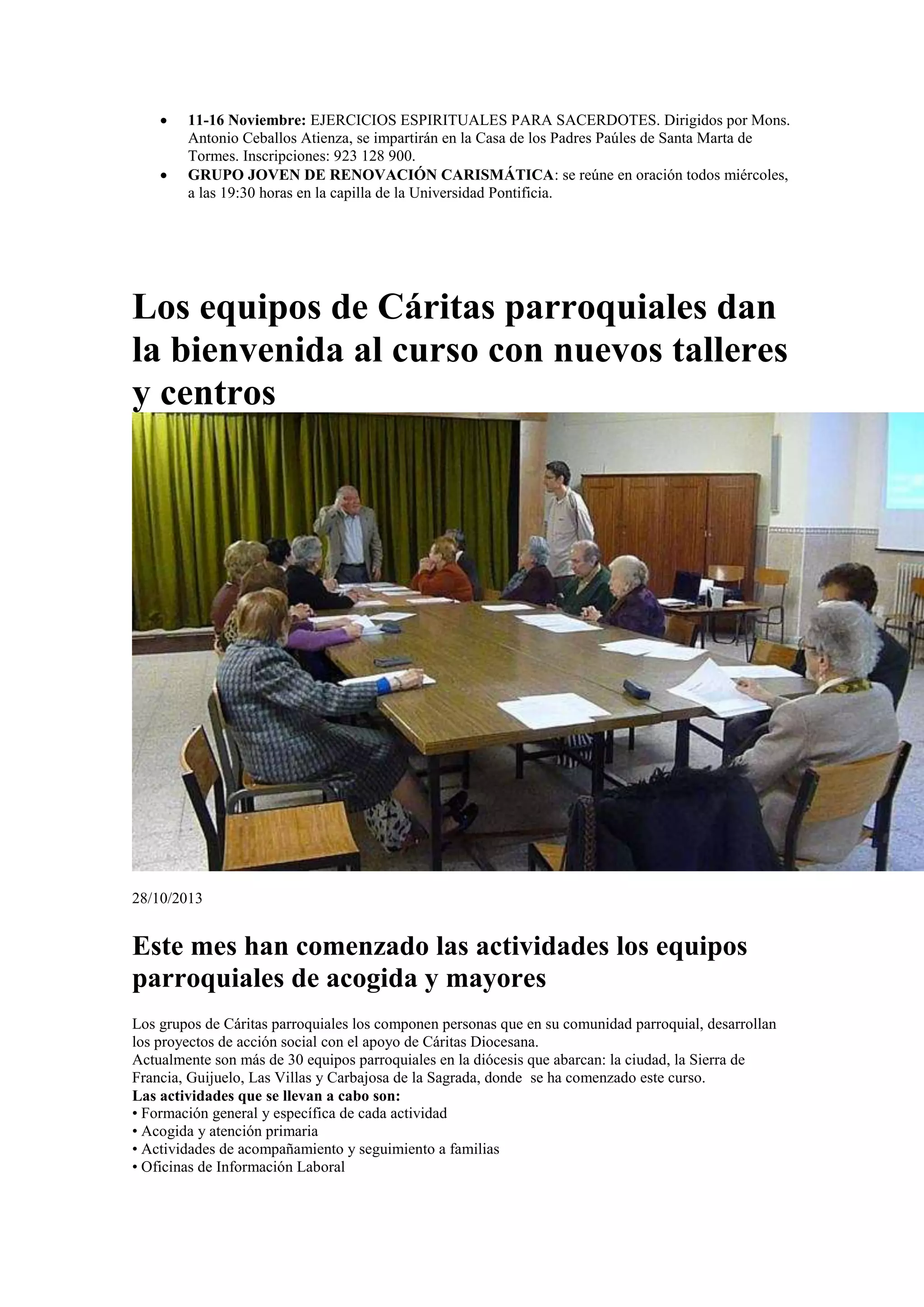 


11-16 Noviembre: EJERCICIOS ESPIRITUALES PARA SACERDOTES. Dirigidos por Mons.
Antonio Ceballos Atienza, se impartirán en la Casa de los Padres Paúles de Santa Marta de
Tormes. Inscripciones: 923 128 900.
GRUPO JOVEN DE RENOVACIÓN CARISMÁTICA: se reúne en oración todos miércoles,
a las 19:30 horas en la capilla de la Universidad Pontificia.

Los equipos de Cáritas parroquiales dan
la bienvenida al curso con nuevos talleres
y centros

28/10/2013

Este mes han comenzado las actividades los equipos
parroquiales de acogida y mayores
Los grupos de Cáritas parroquiales los componen personas que en su comunidad parroquial, desarrollan
los proyectos de acción social con el apoyo de Cáritas Diocesana.
Actualmente son más de 30 equipos parroquiales en la diócesis que abarcan: la ciudad, la Sierra de
Francia, Guijuelo, Las Villas y Carbajosa de la Sagrada, donde se ha comenzado este curso.
Las actividades que se llevan a cabo son:
• Formación general y específica de cada actividad
• Acogida y atención primaria
• Actividades de acompañamiento y seguimiento a familias
• Oficinas de Información Laboral

 
