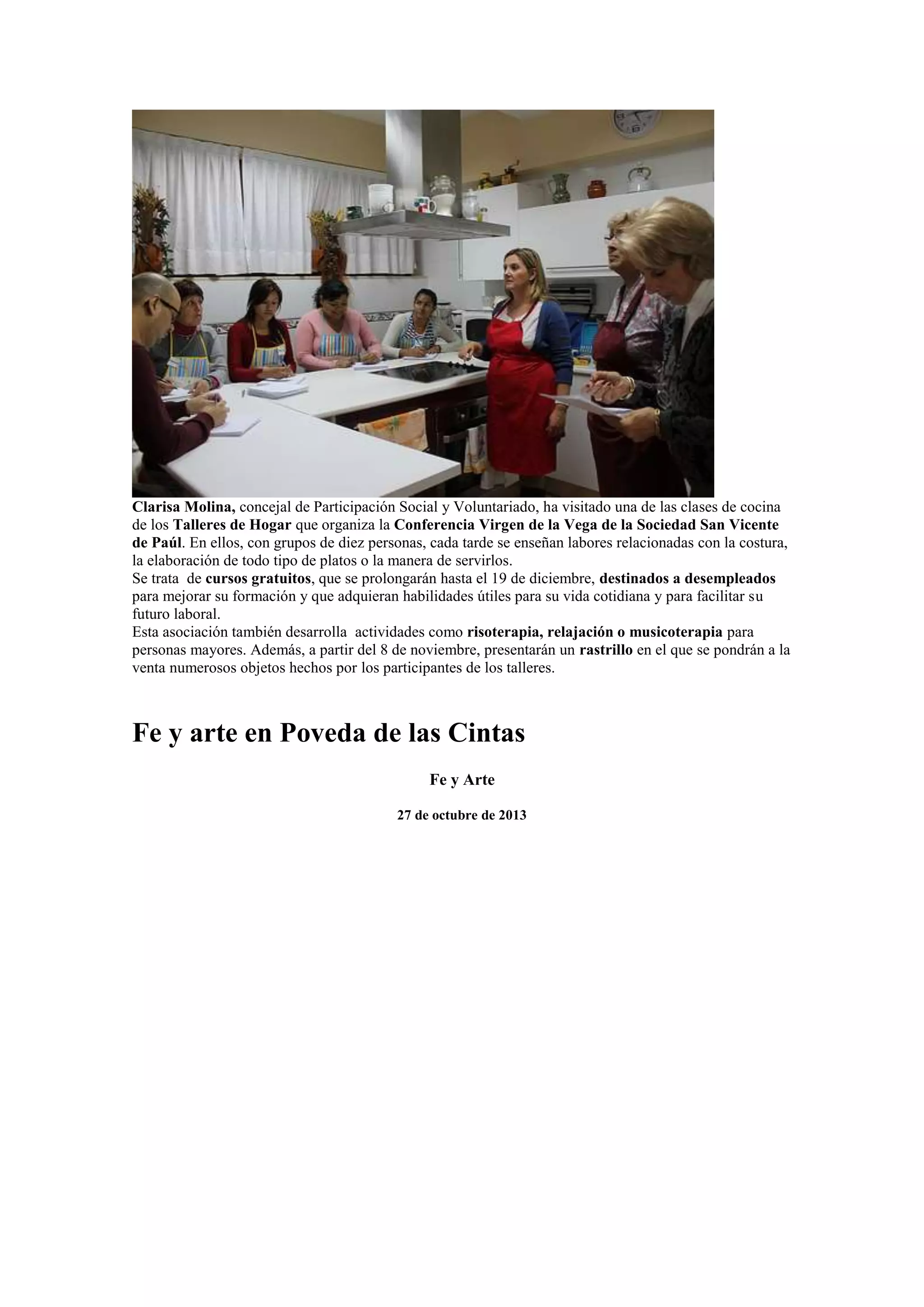 Clarisa Molina, concejal de Participación Social y Voluntariado, ha visitado una de las clases de cocina
de los Talleres de Hogar que organiza la Conferencia Virgen de la Vega de la Sociedad San Vicente
de Paúl. En ellos, con grupos de diez personas, cada tarde se enseñan labores relacionadas con la costura,
la elaboración de todo tipo de platos o la manera de servirlos.
Se trata de cursos gratuitos, que se prolongarán hasta el 19 de diciembre, destinados a desempleados
para mejorar su formación y que adquieran habilidades útiles para su vida cotidiana y para facilitar su
futuro laboral.
Esta asociación también desarrolla actividades como risoterapia, relajación o musicoterapia para
personas mayores. Además, a partir del 8 de noviembre, presentarán un rastrillo en el que se pondrán a la
venta numerosos objetos hechos por los participantes de los talleres.

Fe y arte en Poveda de las Cintas
Fe y Arte
27 de octubre de 2013

 