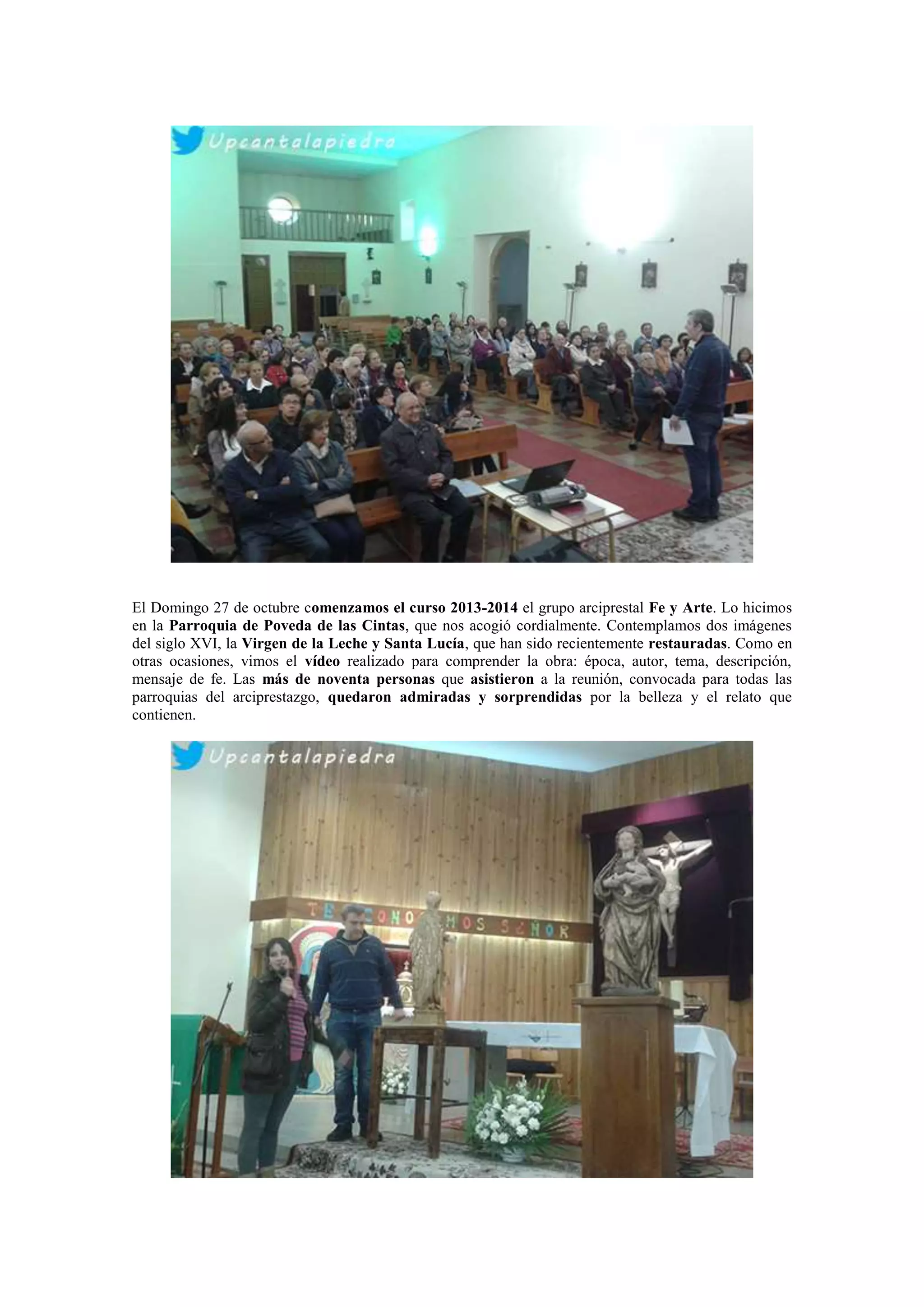 El Domingo 27 de octubre comenzamos el curso 2013-2014 el grupo arciprestal Fe y Arte. Lo hicimos
en la Parroquia de Poveda de las Cintas, que nos acogió cordialmente. Contemplamos dos imágenes
del siglo XVI, la Virgen de la Leche y Santa Lucía, que han sido recientemente restauradas. Como en
otras ocasiones, vimos el vídeo realizado para comprender la obra: época, autor, tema, descripción,
mensaje de fe. Las más de noventa personas que asistieron a la reunión, convocada para todas las
parroquias del arciprestazgo, quedaron admiradas y sorprendidas por la belleza y el relato que
contienen.

 