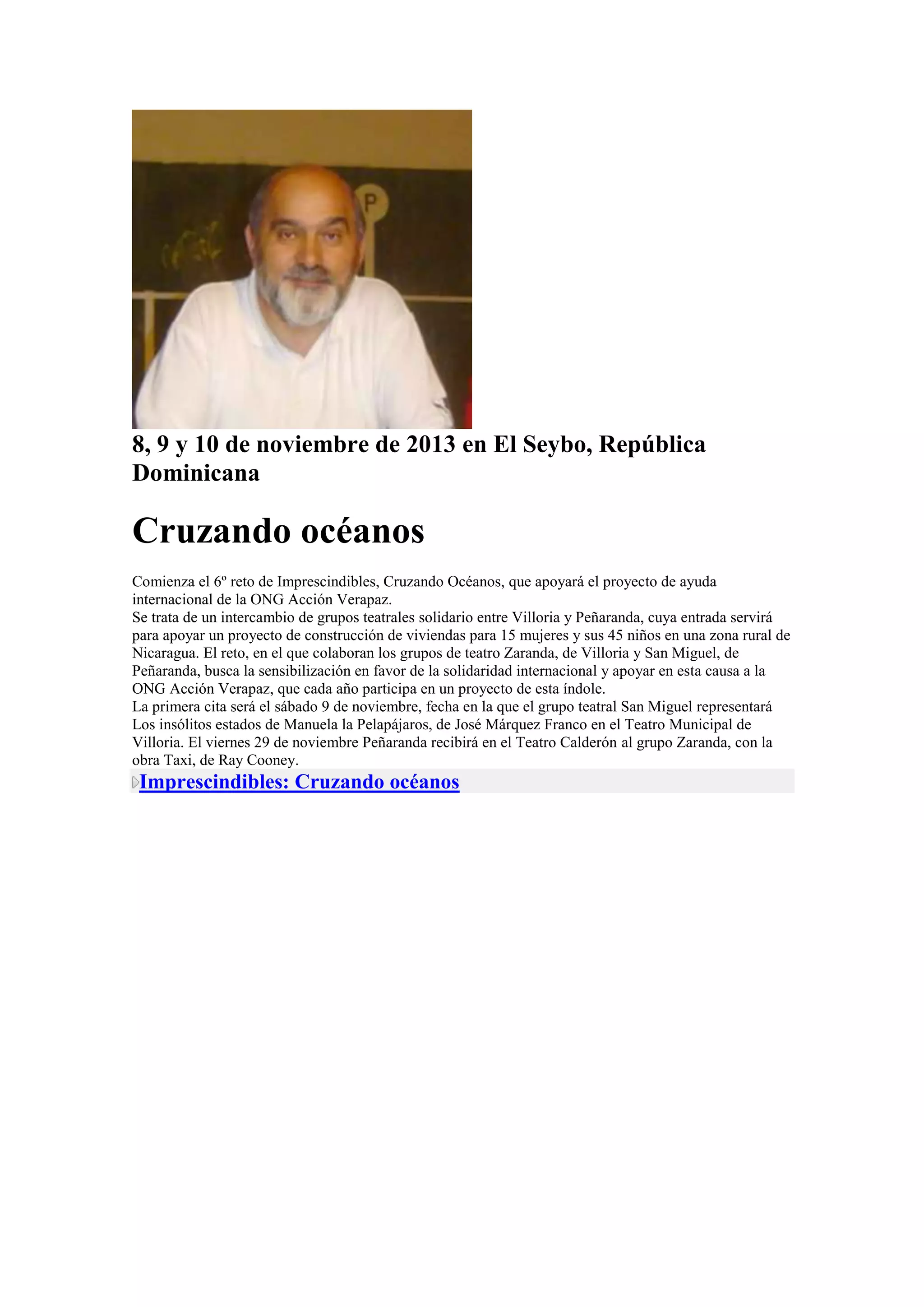 8, 9 y 10 de noviembre de 2013 en El Seybo, República
Dominicana

Cruzando océanos
Comienza el 6º reto de Imprescindibles, Cruzando Océanos, que apoyará el proyecto de ayuda
internacional de la ONG Acción Verapaz.
Se trata de un intercambio de grupos teatrales solidario entre Villoria y Peñaranda, cuya entrada servirá
para apoyar un proyecto de construcción de viviendas para 15 mujeres y sus 45 niños en una zona rural de
Nicaragua. El reto, en el que colaboran los grupos de teatro Zaranda, de Villoria y San Miguel, de
Peñaranda, busca la sensibilización en favor de la solidaridad internacional y apoyar en esta causa a la
ONG Acción Verapaz, que cada año participa en un proyecto de esta índole.
La primera cita será el sábado 9 de noviembre, fecha en la que el grupo teatral San Miguel representará
Los insólitos estados de Manuela la Pelapájaros, de José Márquez Franco en el Teatro Municipal de
Villoria. El viernes 29 de noviembre Peñaranda recibirá en el Teatro Calderón al grupo Zaranda, con la
obra Taxi, de Ray Cooney.

Imprescindibles: Cruzando océanos

 