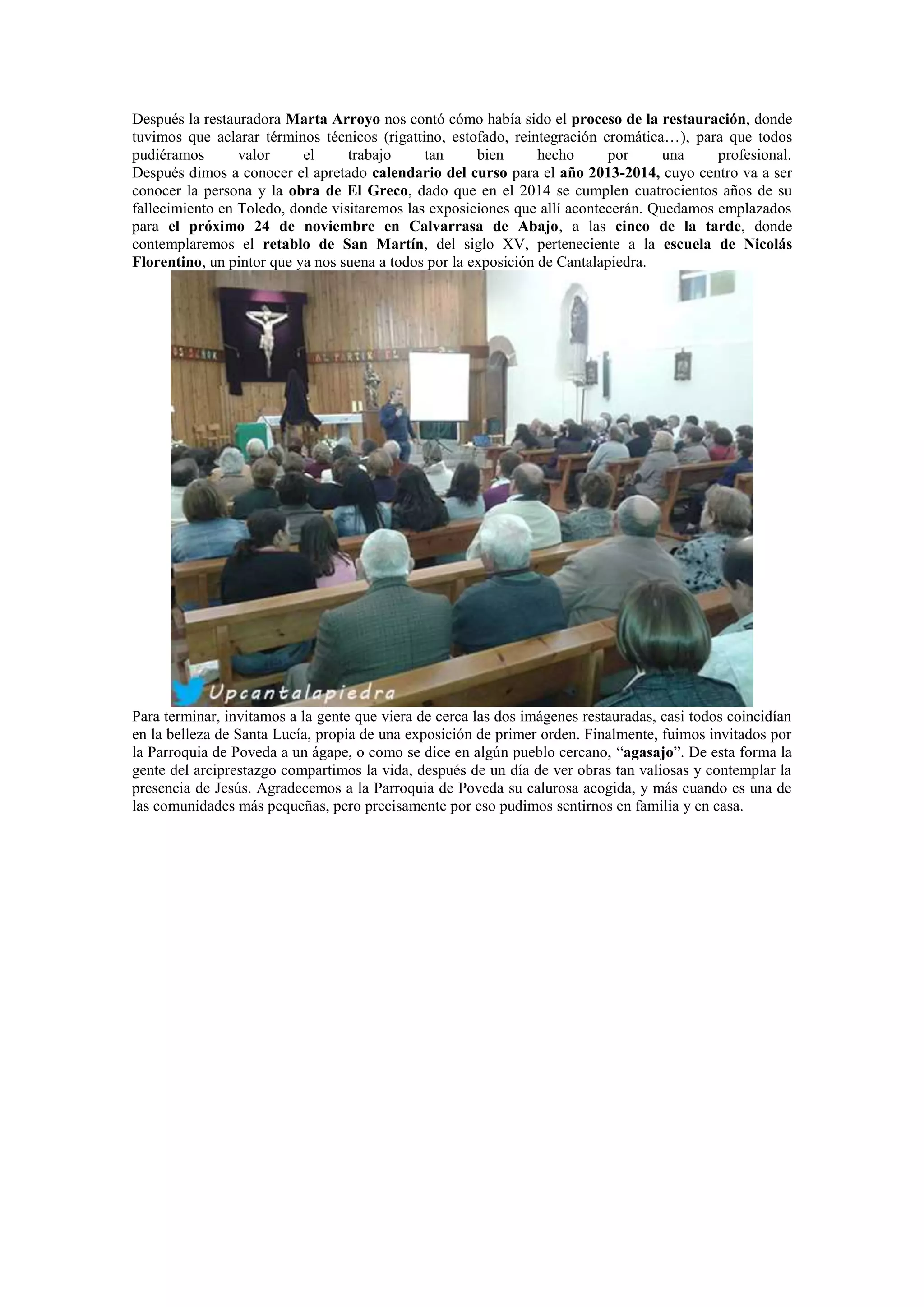 Después la restauradora Marta Arroyo nos contó cómo había sido el proceso de la restauración, donde
tuvimos que aclarar términos técnicos (rigattino, estofado, reintegración cromática…), para que todos
pudiéramos
valor
el
trabajo
tan
bien
hecho
por
una
profesional.
Después dimos a conocer el apretado calendario del curso para el año 2013-2014, cuyo centro va a ser
conocer la persona y la obra de El Greco, dado que en el 2014 se cumplen cuatrocientos años de su
fallecimiento en Toledo, donde visitaremos las exposiciones que allí acontecerán. Quedamos emplazados
para el próximo 24 de noviembre en Calvarrasa de Abajo, a las cinco de la tarde, donde
contemplaremos el retablo de San Martín, del siglo XV, perteneciente a la escuela de Nicolás
Florentino, un pintor que ya nos suena a todos por la exposición de Cantalapiedra.

Para terminar, invitamos a la gente que viera de cerca las dos imágenes restauradas, casi todos coincidían
en la belleza de Santa Lucía, propia de una exposición de primer orden. Finalmente, fuimos invitados por
la Parroquia de Poveda a un ágape, o como se dice en algún pueblo cercano, “agasajo”. De esta forma la
gente del arciprestazgo compartimos la vida, después de un día de ver obras tan valiosas y contemplar la
presencia de Jesús. Agradecemos a la Parroquia de Poveda su calurosa acogida, y más cuando es una de
las comunidades más pequeñas, pero precisamente por eso pudimos sentirnos en familia y en casa.

 