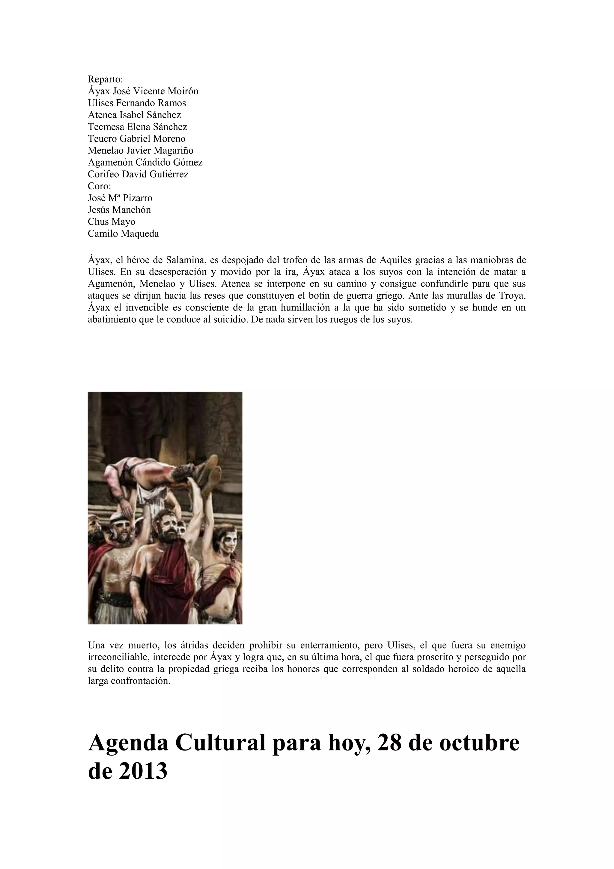 Reparto:
Áyax José Vicente Moirón
Ulises Fernando Ramos
Atenea Isabel Sánchez
Tecmesa Elena Sánchez
Teucro Gabriel Moreno
Menelao Javier Magariño
Agamenón Cándido Gómez
Corifeo David Gutiérrez
Coro:
José Mª Pizarro
Jesús Manchón
Chus Mayo
Camilo Maqueda
Áyax, el héroe de Salamina, es despojado del trofeo de las armas de Aquiles gracias a las maniobras de
Ulises. En su desesperación y movido por la ira, Áyax ataca a los suyos con la intención de matar a
Agamenón, Menelao y Ulises. Atenea se interpone en su camino y consigue confundirle para que sus
ataques se dirijan hacia las reses que constituyen el botín de guerra griego. Ante las murallas de Troya,
Áyax el invencible es consciente de la gran humillación a la que ha sido sometido y se hunde en un
abatimiento que le conduce al suicidio. De nada sirven los ruegos de los suyos.

Una vez muerto, los átridas deciden prohibir su enterramiento, pero Ulises, el que fuera su enemigo
irreconciliable, intercede por Áyax y logra que, en su última hora, el que fuera proscrito y perseguido por
su delito contra la propiedad griega reciba los honores que corresponden al soldado heroico de aquella
larga confrontación.

Agenda Cultural para hoy, 28 de octubre
de 2013

 