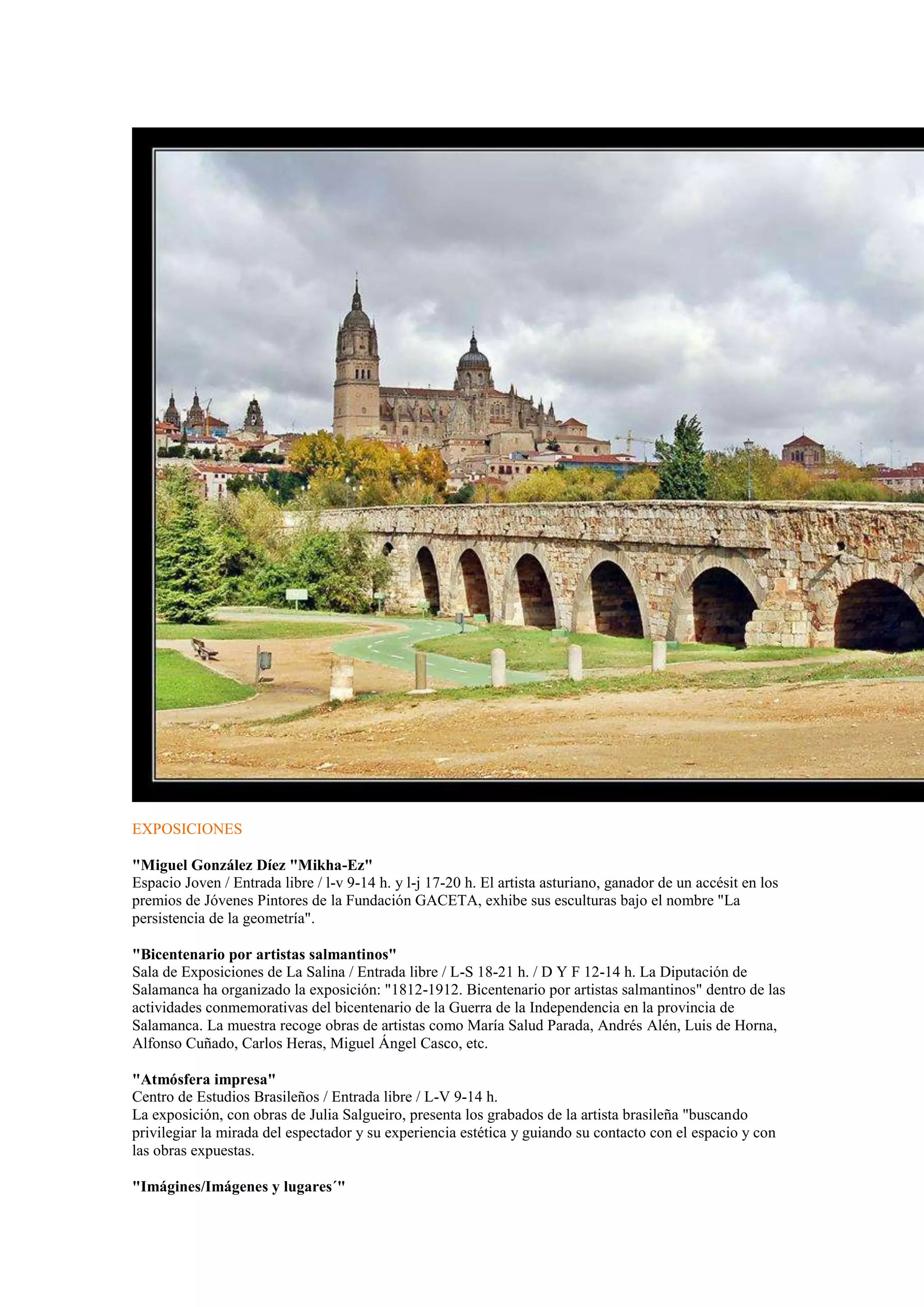 EXPOSICIONES
"Miguel González Díez "Mikha-Ez"
Espacio Joven / Entrada libre / l-v 9-14 h. y l-j 17-20 h. El artista asturiano, ganador de un accésit en los
premios de Jóvenes Pintores de la Fundación GACETA, exhibe sus esculturas bajo el nombre "La
persistencia de la geometría".
"Bicentenario por artistas salmantinos"
Sala de Exposiciones de La Salina / Entrada libre / L-S 18-21 h. / D Y F 12-14 h. La Diputación de
Salamanca ha organizado la exposición: "1812-1912. Bicentenario por artistas salmantinos" dentro de las
actividades conmemorativas del bicentenario de la Guerra de la Independencia en la provincia de
Salamanca. La muestra recoge obras de artistas como María Salud Parada, Andrés Alén, Luis de Horna,
Alfonso Cuñado, Carlos Heras, Miguel Ángel Casco, etc.
"Atmósfera impresa"
Centro de Estudios Brasileños / Entrada libre / L-V 9-14 h.
La exposición, con obras de Julia Salgueiro, presenta los grabados de la artista brasileña "buscando
privilegiar la mirada del espectador y su experiencia estética y guiando su contacto con el espacio y con
las obras expuestas.
"Imágines/Imágenes y lugares´"

 
