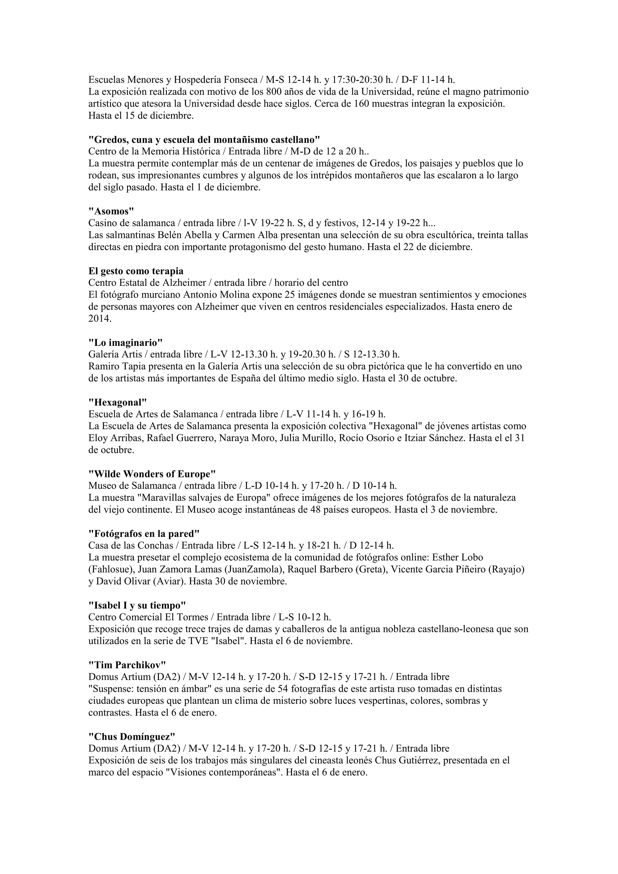 Escuelas Menores y Hospedería Fonseca / M-S 12-14 h. y 17:30-20:30 h. / D-F 11-14 h.
La exposición realizada con motivo de los 800 años de vida de la Universidad, reúne el magno patrimonio
artístico que atesora la Universidad desde hace siglos. Cerca de 160 muestras integran la exposición.
Hasta el 15 de diciembre.
"Gredos, cuna y escuela del montañismo castellano"
Centro de la Memoria Histórica / Entrada libre / M-D de 12 a 20 h..
La muestra permite contemplar más de un centenar de imágenes de Gredos, los paisajes y pueblos que lo
rodean, sus impresionantes cumbres y algunos de los intrépidos montañeros que las escalaron a lo largo
del siglo pasado. Hasta el 1 de diciembre.
"Asomos"
Casino de salamanca / entrada libre / l-V 19-22 h. S, d y festivos, 12-14 y 19-22 h...
Las salmantinas Belén Abella y Carmen Alba presentan una selección de su obra escultórica, treinta tallas
directas en piedra con importante protagonismo del gesto humano. Hasta el 22 de diciembre.
El gesto como terapia
Centro Estatal de Alzheimer / entrada libre / horario del centro
El fotógrafo murciano Antonio Molina expone 25 imágenes donde se muestran sentimientos y emociones
de personas mayores con Alzheimer que viven en centros residenciales especializados. Hasta enero de
2014.
"Lo imaginario"
Galería Artis / entrada libre / L-V 12-13.30 h. y 19-20.30 h. / S 12-13.30 h.
Ramiro Tapia presenta en la Galería Artis una selección de su obra pictórica que le ha convertido en uno
de los artistas más importantes de España del último medio siglo. Hasta el 30 de octubre.
"Hexagonal"
Escuela de Artes de Salamanca / entrada libre / L-V 11-14 h. y 16-19 h.
La Escuela de Artes de Salamanca presenta la exposición colectiva "Hexagonal" de jóvenes artistas como
Eloy Arribas, Rafael Guerrero, Naraya Moro, Julia Murillo, Rocío Osorio e Itziar Sánchez. Hasta el el 31
de octubre.
"Wilde Wonders of Europe"
Museo de Salamanca / entrada libre / L-D 10-14 h. y 17-20 h. / D 10-14 h.
La muestra "Maravillas salvajes de Europa" ofrece imágenes de los mejores fotógrafos de la naturaleza
del viejo continente. El Museo acoge instantáneas de 48 países europeos. Hasta el 3 de noviembre.
"Fotógrafos en la pared"
Casa de las Conchas / Entrada libre / L-S 12-14 h. y 18-21 h. / D 12-14 h.
La muestra presetar el complejo ecosistema de la comunidad de fotógrafos online: Esther Lobo
(Fahlosue), Juan Zamora Lamas (JuanZamola), Raquel Barbero (Greta), Vicente Garcia Piñeiro (Rayajo)
y David Olivar (Aviar). Hasta 30 de noviembre.
"Isabel I y su tiempo"
Centro Comercial El Tormes / Entrada libre / L-S 10-12 h.
Exposición que recoge trece trajes de damas y caballeros de la antigua nobleza castellano-leonesa que son
utilizados en la serie de TVE "Isabel". Hasta el 6 de noviembre.
"Tim Parchikov"
Domus Artium (DA2) / M-V 12-14 h. y 17-20 h. / S-D 12-15 y 17-21 h. / Entrada libre
"Suspense: tensión en ámbar" es una serie de 54 fotografías de este artista ruso tomadas en distintas
ciudades europeas que plantean un clima de misterio sobre luces vespertinas, colores, sombras y
contrastes. Hasta el 6 de enero.
"Chus Domínguez"
Domus Artium (DA2) / M-V 12-14 h. y 17-20 h. / S-D 12-15 y 17-21 h. / Entrada libre
Exposición de seis de los trabajos más singulares del cineasta leonés Chus Gutiérrez, presentada en el
marco del espacio "Visiones contemporáneas". Hasta el 6 de enero.

 