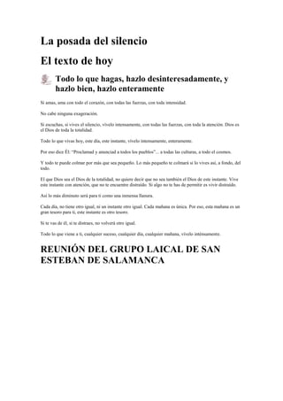 La posada del silencio
El texto de hoy
Todo lo que hagas, hazlo desinteresadamente, y
hazlo bien, hazlo enteramente
Si amas, ama con todo el corazón, con todas las fuerzas, con toda intensidad.
No cabe ninguna exageración.
Si escuchas, si vives el silencio, vívelo intensamente, con todas las fuerzas, con toda la atención. Dios es
el Dios de toda la totalidad.
Todo lo que vivas hoy, este día, este instante, vívelo intensamente, enteramente.
Por eso dice Él: “Proclamad y anunciad a todos los pueblos”... a todas las culturas, a todo el cosmos.
Y todo te puede colmar por más que sea pequeño. Lo más pequeño te colmará si lo vives así, a fondo, del
todo.
El que Dios sea el Dios de la totalidad, no quiere decir que no sea también el Dios de este instante. Vive
este instante con atención, que no te encuentre distraído. Si algo no te has de permitir es vivir distraído.
Así lo más diminuto será para ti como una inmensa llanura.
Cada día, no tiene otro igual, ni un instante otro igual. Cada mañana es única. Por eso, esta mañana es un
gran tesoro para ti, este instante es otro tesoro.
Si te vas de él, si te distraes, no volverá otro igual.
Todo lo que viene a ti, cualquier suceso, cualquier día, cualquier mañana, vívelo inténsamente.

REUNIÓN DEL GRUPO LAICAL DE SAN
ESTEBAN DE SALAMANCA

 