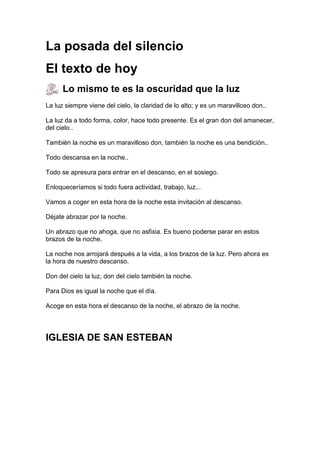 La posada del silencio
El texto de hoy
Lo mismo te es la oscuridad que la luz
La luz siempre viene del cielo, la claridad de lo alto; y es un maravilloso don..
La luz da a todo forma, color, hace todo presente. Es el gran don del amanecer,
del cielo..
También la noche es un maravilloso don, también la noche es una bendición..
Todo descansa en la noche..
Todo se apresura para entrar en el descanso, en el sosiego.
Enloqueceríamos si todo fuera actividad, trabajo, luz...
Vamos a coger en esta hora de la noche esta invitación al descanso.
Déjate abrazar por la noche.
Un abrazo que no ahoga, que no asfixia. Es bueno poderse parar en estos
brazos de la noche.
La noche nos arrojará después a la vida, a los brazos de la luz. Pero ahora es
la hora de nuestro descanso.
Don del cielo la luz, don del cielo también la noche.
Para Dios es igual la noche que el día.
Acoge en esta hora el descanso de la noche, el abrazo de la noche.

IGLESIA DE SAN ESTEBAN

 