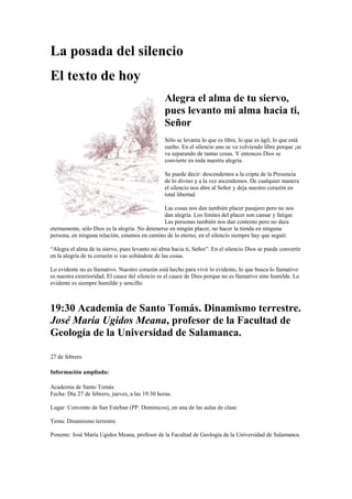 La posada del silencio
El texto de hoy
Alegra el alma de tu siervo,
pues levanto mi alma hacia ti,
Señor
Sólo se levanta lo que es libre, lo que es ágil, lo que está
suelto. En el silencio uno se va volviendo libre porque ¡se
va separando de tantas cosas. Y entonces Dios se
convierte en toda nuestra alegría.
Se puede decir: descendemos a la cripta de la Presencia
de lo divino y a la vez ascendemos. De cualquier manera
el silencio nos abre al Señor y deja nuestro corazón en
total libertad.
Las cosas nos dan también placer pasajero pero no nos
dan alegría. Los límites del placer son cansar y fatigar.
Las personas también nos dan contento pero no dura
eternamente, sólo Dios es la alegría. No detenerse en ningún placer, no hacer la tienda en ninguna
persona, en ninguna relación, estamos en camino de lo eterno, en el silencio siempre hay que seguir.
“Alegra el alma de tu siervo, pues levanto mi alma hacia ti, Señor”. En el silencio Dios se puede convertir
en la alegría de tu corazón si vas soltándote de las cosas.
Lo evidente no es llamativo. Nuestro corazón está hecho para vivir lo evidente, lo que busca lo llamativo
es nuestra exterioridad. El cauce del silencio es el cauce de Dios porque no es llamativo sino humilde. Lo
evidente es siempre humilde y sencillo.

19:30 Academia de Santo Tomás. Dinamismo terrestre.
José María Ugidos Meana, profesor de la Facultad de
Geología de la Universidad de Salamanca.
27 de febrero
Información ampliada:
Academia de Santo Tomás
Fecha: Día 27 de febrero, jueves, a las 19:30 horas.
Lugar: Convento de San Esteban (PP. Dominicos), en una de las aulas de clase.
Tema: Dinamismo terrestre.
Ponente: José María Ugidos Meana, profesor de la Facultad de Geología de la Universidad de Salamanca.

 