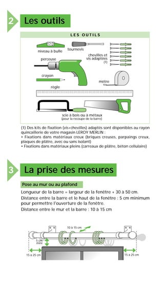 2 Les outils
3 La prise des mesures
scie à bois ou à métaux
(pour la recoupe de la barre)
tournevis
chevilles et
vis adaptées
(1)
niveau à bulle
règle
crayon
mètre
perceuse
L E S O U T I L S
(1) Des kits de fixation (vis+chevilles) adaptés sont disponibles au rayon
quincaillerie de votre magasin LEROY MERLIN :
• Fixations dans matériaux creux (briques creuses, parpaings creux,
plaques de plâtre, avec ou sans isolant)
• Fixations dans matériaux pleins (carreaux de plâtre, béton cellulaire)
Pose au mur ou au plafond
Longueur de la barre = largeur de la fenêtre + 30 à 50 cm.
Distance entre la barre et le haut de la fenêtre : 5 cm minimum
pour permettre l'ouverture de la fenêtre.
Distance entre le mur et la barre : 10 à 15 cm
10 à 15 cm
5 cm
mini
15 à 25 cm 15 à 25 cm
 
