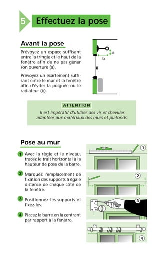 5 Effectuez la pose
Avant la pose
Prévoyez un espace suffisant
entre la tringle et le haut de la
fenêtre afin de ne pas gêner
son ouverture (a).
Prévoyez un écartement suffi-
sant entre le mur et la fenêtre
afin d'éviter la poignée ou le
radiateur (b).
Il est impératif d'utiliser des vis et chevilles
adaptées aux matériaux des murs et plafonds.
AT T E N T I O N
b
a
Pose au mur
Avec la règle et le niveau,
tracez le trait horizontal à la
hauteur de pose de la barre.
Marquez l'emplacement de
fixation des supports à égale
distance de chaque côté de
la fenêtre.
Positionnez les supports et
fixez-les.
Placez la barre en la centrant
par rapport à la fenêtre.
1
2
3
4
1
2
3
4
 