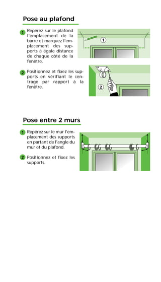 Pose au plafond
Repérez sur le plafond
l'emplacement de la
barre et marquez l'em-
placement des sup-
ports à égale distance
de chaque côté de la
fenêtre.
Positionnez et fixez les sup-
ports en vérifiant le cen-
trage par rapport à la
fenêtre.
Pose entre 2 murs
Repérez sur le mur l'em-
placement des supports
en partant de l'angle du
mur et du plafond.
Positionnez et fixez les
supports.
1
2
1
2
1
2
 
