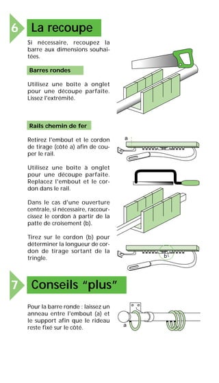 6 La recoupe
Si nécessaire, recoupez la
barre aux dimensions souhai-
tées.
Barres rondes
Utilisez une boîte à onglet
pour une découpe parfaite.
Lissez l'extrémité.
Rails chemin de fer
Retirez l'embout et le cordon
de tirage (côté a) afin de cou-
per le rail.
Utilisez une boîte à onglet
pour une découpe parfaite.
Replacez l'embout et le cor-
don dans le rail.
Dans le cas d'une ouverture
centrale, si nécessaire, raccour-
cissez le cordon à partir de la
patte de croisement (b).
Tirez sur le cordon (b) pour
déterminer la longueur de cor-
don de tirage sortant de la
tringle.
Pour la barre ronde : laissez un
anneau entre l'embout (a) et
le support afin que le rideau
reste fixé sur le côté.
a
b
7 Conseils “plus”
a
 