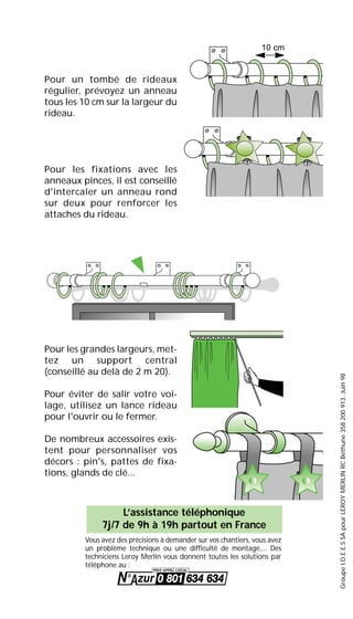 GroupeI.D.E.E.SSApourLEROYMERLINRCBéthune358200913.Juin98
Pour un tombé de rideaux
régulier, prévoyez un anneau
tous les 10 cm sur la largeur du
rideau.
Pour les fixations avec les
anneaux pinces, il est conseillé
d'intercaler un anneau rond
sur deux pour renforcer les
attaches du rideau.
Pour les grandes largeurs, met-
tez un support central
(conseillé au delà de 2 m 20).
Pour éviter de salir votre voi-
lage, utilisez un lance rideau
pour l'ouvrir ou le fermer.
De nombreux accessoires exis-
tent pour personnaliser vos
décors : pin's, pattes de fixa-
tions, glands de clé...
10 cm
Vous avez des précisions à demander sur vos chantiers, vous avez
un problème technique ou une difficulté de montage,... Des
techniciens Leroy Merlin vous donnent toutes les solutions par
téléphone au :
L’assistance téléphonique
7j/7 de 9h à 19h partout en France
 
