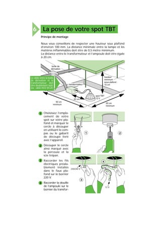 La pose de votre spot TBT6
Choisissez l’empla-
cement de votre
spot sur votre pla-
fond et marquer le
cercle à découper
en utilisant le com-
pas ou le gabarit
de découpe livré
avec l’appareil.
Découper le cercle
ainsi marqué avec
la perceuse et la
scie trépan.
Raccorder les fils
électriques préala-
blement installés
dans le faux pla-
fond sur le bornier
220 V.
Raccorder la douille
de l’ampoule sur le
bornier du transfor-
Principe de montage
Nous vous conseillons de respecter une hauteur sous plafond
d’environ 100 mm. La distance minimale entre la lampe et les
matières inflammables doit être de 0,5 mètre minimum.
La distance entre le transformateur et l’ampoule doit être égale
à 20 cm.
hauteur
minimum
sous plafond :
10 cm
50 cm
minimum
50 cm
minimum
20 cm
transformateur
boîte de
dérivation
spot TBT
12 V
1
2
3
4
21
230/240 V
3
12 V
4
Le câble entre la boîte
de dérivation et le
transformateur doit
être doublement isolé
(ex : câble HO3 VH.2F)
 