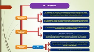 DE LA POSESION
No se puede poseer un bien que no sea susceptible de propiedad, según lo establecido por
el código civil, este tipo de posesión no acarrea efecto jurídico alguno (Artículo 778 C.C.)
OBJETO DE LA
POSESION
LA POSESIÓN
LEGITIMA
La posesión es una situación de hecho que genera consecuencias jurídicas, las cuales
recaen sobre derechos reales, únicos susceptibles de posesión; pudiendo nombrar entre
ellos: la propiedad, el usufructo, la servidumbre, uso, entre otros.
Se da cuando concurre la continuidad, que sea pacífica, pública, no equivoca y con la
intención de tener la cosa como suya propia.
Artículo 772 del Código Civil
La posesión legitima supone la existencia de todos los requisitos exigidos por la ley entre
los cuales se encuentran los siguientes elementos: Continuidad. No interrupción.
Pacífica. Pública. No equivoca. Y con la intención de tener la cosa como suya propia.
Consiste en no ejercer así su poder de derecho, es una cuestión de hecho
que debe apreciarse en cada caso, al cabo de tanto tiempo de no haber
ejercido el poder de hecho.
La discontinuidad ocurre por una causa ajena a el.
La
Discontinuidad
LA POSESIÓN
VICIOSA
 