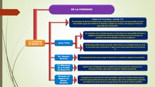 DE LA POSESION
LA POSESIÓN
DE BUENA FE
Justo Título
En Nuestro
Derecho
Es cualquier acto o hecho que por su naturaleza sea susceptible de hacer o
adquirir la propiedad o derecho aun cuando en el caso concreto no
produzca ese efecto debido a un vicio cualquiera.
Dicho titulo debe existir de hecho. Ahora bien si en el titulo existe un vicio
es necesario que el poseedor lo ignore para que la posesión sea de buena
fe.
El momento decisivo para juzgar la buena fe, es cuando se adquiere la posesión.
Código Civil Venezolano.- Artículo 778.-
Es poseedor de buena fe quien posee como propietario de fuerza de justo titulo, es decir
de un titulo capaz de transferir el dominio, aunque sea vicioso, con tal que el vicio sea
ignorado por el poseedor .
Explica que el legislador haya establecido una presunción "la buena fe se
presume siempre que alejen la mala fe" (deberá probarla).
Consagra que la posesión de vienen muebles, equivale al titulo siempre que se
trate de una posesión de buena fe, ello implica que en las condiciones no pueden
reivindicar las cosas de terceros que posean de buena fe el bien muebles.
La Dificultad
de la Prueba
de Buena Fe
Posesión en
Materia de
Bienes
Muebles
 