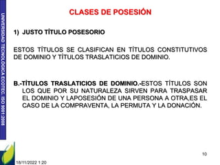UNIVERSIDAD
TECNOLÓGICA
ECOTEC.
ISO
9001:2008
18/11/2022 1:20
10
CLASES DE POSESIÓN
1) JUSTO TÍTULO POSESORIO
ESTOS TÍTULOS SE CLASIFICAN EN TÍTULOS CONSTITUTIVOS
DE DOMINIO Y TÍTULOS TRASLATICIOS DE DOMINIO.
B.-TÍTULOS TRASLATICIOS DE DOMINIO.-ESTOS TÍTULOS SON
LOS QUE POR SU NATURALEZA SIRVEN PARA TRASPASAR
EL DOMINIO Y LAPOSESIÓN DE UNA PERSONA A OTRA,ES EL
CASO DE LA COMPRAVENTA, LA PERMUTA Y LA DONACIÓN.
 