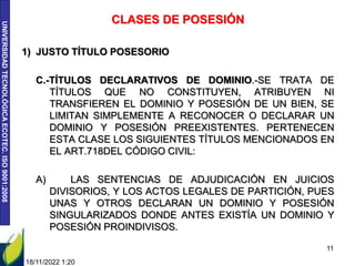 UNIVERSIDAD
TECNOLÓGICA
ECOTEC.
ISO
9001:2008
18/11/2022 1:20
11
CLASES DE POSESIÓN
1) JUSTO TÍTULO POSESORIO
C.-TÍTULOS DECLARATIVOS DE DOMINIO.-SE TRATA DE
TÍTULOS QUE NO CONSTITUYEN, ATRIBUYEN NI
TRANSFIEREN EL DOMINIO Y POSESIÓN DE UN BIEN, SE
LIMITAN SIMPLEMENTE A RECONOCER O DECLARAR UN
DOMINIO Y POSESIÓN PREEXISTENTES. PERTENECEN
ESTA CLASE LOS SIGUIENTES TÍTULOS MENCIONADOS EN
EL ART.718DEL CÓDIGO CIVIL:
A) LAS SENTENCIAS DE ADJUDICACIÓN EN JUICIOS
DIVISORIOS, Y LOS ACTOS LEGALES DE PARTICIÓN, PUES
UNAS Y OTROS DECLARAN UN DOMINIO Y POSESIÓN
SINGULARIZADOS DONDE ANTES EXISTÍA UN DOMINIO Y
POSESIÓN PROINDIVISOS.
 