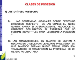 UNIVERSIDAD
TECNOLÓGICA
ECOTEC.
ISO
9001:2008
18/11/2022 1:20
12
CLASES DE POSESIÓN
1) JUSTO TÍTULO POSESORIO
B) LAS SENTENCIAS JUDICIALES SOBRE DERECHOS
LITIGIOSOS, RESPECTO DE LAS CUALES EL INCISO
QUINTO, AHORA SI ACERTADAMENTE, RECONOCE SU
CARÁCTER DECLARATIVO, AL EXPRESAR QUE NO
FORMAN NUEVO TÍTULO PARA LEGITIMAR LA POSESIÓN;
Y,
C) LAS TRANSACCIONES, EN CUANTO SE LIMITAN A
RECONOCER O DECLARAR DERECHOS PREEXISTENTES,
QUE TAMPOCO FORMAN NUEVO TÍTULO. PERO SON
TRASLATICIOS SI TRANSFIEREN LA PROPIEDAD DE UN
OBJETO NO DISPUTADO.
 