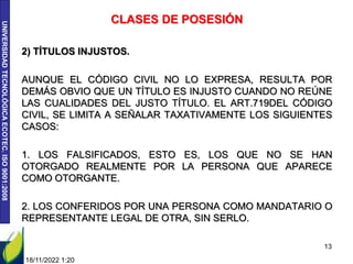 UNIVERSIDAD
TECNOLÓGICA
ECOTEC.
ISO
9001:2008
CLASES DE POSESIÓN
2) TÍTULOS INJUSTOS.
AUNQUE EL CÓDIGO CIVIL NO LO EXPRESA, RESULTA POR
DEMÁS OBVIO QUE UN TÍTULO ES INJUSTO CUANDO NO REÚNE
LAS CUALIDADES DEL JUSTO TÍTULO. EL ART.719DEL CÓDIGO
CIVIL, SE LIMITA A SEÑALAR TAXATIVAMENTE LOS SIGUIENTES
CASOS:
1. LOS FALSIFICADOS, ESTO ES, LOS QUE NO SE HAN
OTORGADO REALMENTE POR LA PERSONA QUE APARECE
COMO OTORGANTE.
2. LOS CONFERIDOS POR UNA PERSONA COMO MANDATARIO O
REPRESENTANTE LEGAL DE OTRA, SIN SERLO.
18/11/2022 1:20
13
 