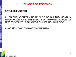 UNIVERSIDAD
TECNOLÓGICA
ECOTEC.
ISO
9001:2008
CLASES DE POSESIÓN
2)TÍTULOS INJUSTOS.
3. LOS QUE ADOLECEN DE UN VICIO DE NULIDAD, COMO LA
ENAJENACIÓN QUE, DEBIENDO SER AUTORIZADA POR UN
REPRESENTANTE LEGAL O POR EL JUEZ, NO LO HA SIDO.
4. LOS TÍTULOS PUTATIVOS O APARENTES.
18/11/2022 1:20
14
 