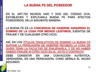 UNIVERSIDAD
TECNOLÓGICA
ECOTEC.
ISO
9001:2008
LA BUENA FE DEL POSEEDOR
EN EL ART.722 INCISOS UNO Y DOS DEL CÓDIGO CIVIL
ESTABLECEN Y EXPLICANLA BUENA FE PARA EFECTOS
POSESORIOS, DE LA SIGUIENTE MANERA:
LA BUENA FE ES LA CONCIENCIA DE HABERSE ADQUIRIDO EL
DOMINIO DE LA COSA POR MEDIOS LEGÍTIMOS, EXENTOS DE
FRAUDE Y DE CUALQUIER OTRO VICIO.
ASÍ, EN LOS TÍTULOS TRASLATIVOS DE DOMINIO LA BUENA FE
SUPONE LA PERSUASIÓN DE HABERSE RECIBIDO LA COSA DE
QUIEN TENÍA LA FACULTAD DE ENAJENARLA, Y DE NO HABER
HABIDO FRAUDE NI OTRO VICIO EN AL, ACTO O CONTRATO.
DEBE CONSISTIR EN UNA CONVICCIÓN AUTÉNTICA,
VERDADERA, EN UNA PERSUASIÓN, COMO SEÑALA EL INCISO
SEGUNDO.
18/11/2022 1:20
15
 