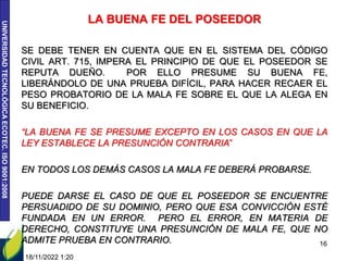 UNIVERSIDAD
TECNOLÓGICA
ECOTEC.
ISO
9001:2008
LA BUENA FE DEL POSEEDOR
SE DEBE TENER EN CUENTA QUE EN EL SISTEMA DEL CÓDIGO
CIVIL ART. 715, IMPERA EL PRINCIPIO DE QUE EL POSEEDOR SE
REPUTA DUEÑO. POR ELLO PRESUME SU BUENA FE,
LIBERÁNDOLO DE UNA PRUEBA DIFÍCIL, PARA HACER RECAER EL
PESO PROBATORIO DE LA MALA FE SOBRE EL QUE LA ALEGA EN
SU BENEFICIO.
“LA BUENA FE SE PRESUME EXCEPTO EN LOS CASOS EN QUE LA
LEY ESTABLECE LA PRESUNCIÓN CONTRARIA”
EN TODOS LOS DEMÁS CASOS LA MALA FE DEBERÁ PROBARSE.
PUEDE DARSE EL CASO DE QUE EL POSEEDOR SE ENCUENTRE
PERSUADIDO DE SU DOMINIO, PERO QUE ESA CONVICCIÓN ESTÉ
FUNDADA EN UN ERROR. PERO EL ERROR, EN MATERIA DE
DERECHO, CONSTITUYE UNA PRESUNCIÓN DE MALA FE, QUE NO
ADMITE PRUEBA EN CONTRARIO.
18/11/2022 1:20
16
 