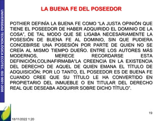 UNIVERSIDAD
TECNOLÓGICA
ECOTEC.
ISO
9001:2008
LA BUENA FE DEL POSEEDOR
POTHIER DEFINÍA LA BUENA FE COMO “LA JUSTA OPINIÓN QUE
TIENE EL POSEEDOR DE HABER ADQUIRIDO EL DOMINIO DE LA
COSA”, DE TAL MODO QUE SE LIGABA NECESARIAMENTE LA
POSESIÓN DE BUENA FE AL DOMINIO, SIN QUE PUDIERA
CONCEBIRSE UNA POSESIÓN POR PARTE DE QUIEN NO SE
CREÍA AL MISMO TIEMPO DUEÑO. ENTRE LOS AUTORES MÁS
MODERNOS, MERECE RECORDARSE ESTA
DEFINICIÓN,COLINAFIRMABA“LA CREENCIA EN LA EXISTENCIA
DEL DERECHO DE AQUEL DE QUIEN EMANA EL TÍTULO DE
ADQUISICIÓN; POR LO TANTO, EL POSEEDOR ES DE BUENA FE
CUANDO CREE QUE SU TÍTULO LE HA CONVERTIDO EN
PROPIETARIO DEL INMUEBLE O EN TITULAR DEL DERECHO
REAL QUE DESEABA ADQUIRIR SOBRE DICHO TÍTULO”.
18/11/2022 1:20
19
 