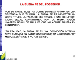 UNIVERSIDAD
TECNOLÓGICA
ECOTEC.
ISO
9001:2008
LA BUENA FE DEL POSEEDOR
POR SU PARTE, NUESTRA CORTE SUPREMA AFIRMA EN UNA
SENTENCIA QUE “SI PARA LA BUENA FE ES MENESTER UN
JUSTO TÍTULO, LA FALTA DE ESE TÍTULO, O UNO DE NINGÚN
VALOR LEGAL, CONSTITUYEN, POR LA MISMA RAZÓN,
UNAPRESUNCIÓN DE MALA FE QUE NO ADMITE PRUEBA EN
CONTRARIO”.
“EN REALIDAD, LA BUENA FE ES UNA CONVICCIÓN INTERNA,
PERO FUNDADA EN DATOS OBJETIVOS,SE HA ADQUIRIDO POR
MEDIOS LEGÍTIMOS, Y NO HAY VICIOS”.
18/11/2022 1:20
20
 