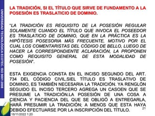 UNIVERSIDAD
TECNOLÓGICA
ECOTEC.
ISO
9001:2008
LA TRADICIÓN, SI EL TÍTULO QUE SIRVE DE FUNDAMENTO A LA
POSESIÓN ES TRASLATICIO DE DOMINIO.
“LA TRADICIÓN ES REQUISITO DE LA POSESIÓN REGULAR
SOLAMENTE CUANDO EL TÍTULO QUE INVOCA EL POSEEDOR
ES TRASLATICIO DE DOMINIO, QUE EN LA PRÁCTICA ES LA
HIPÓTESIS POSESORIA MÁS FRECUENTE, MOTIVO POR EL
CUAL LOS COMENTARISTAS DEL CÓDIGO DE BELLO, LUEGO DE
HACER LA CORRESPONDIENTE ACLARACIÓN, LA PROPONEN
COMO REQUISITO GENERAL DE ESTA MODALIDAD DE
POSESIÓN”.
ESTA EXIGENCIA CONSTA EN EL INCISO SEGUNDO DEL ART.
734 DEL CÓDIGO CIVIL,SIEL TÍTULO ES TRASLATIVO DE
DOMINIO, ES TAMBIÉN NECESARIA LA TRADICIÓN. YA RENGLÓN
SEGUIDO EL INCISO TERCERO AGREGA UN CASOEN QUE SE
PRESUME LA TRADICIÓN.LA POSESIÓN DE UNA COSA A
CIENCIA Y PACIENCIA DEL QUE SE OBLIGÓ A ENTREGARLA,
HARÁ PRESUMIR LA TRADICIÓN; A MENOS QUE ESTA HAYA
DEBIDO EFECTUARSE POR LA INSCRIPCIÓN DEL TÍTULO.
18/11/2022 1:20
21
 