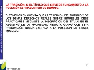 UNIVERSIDAD
TECNOLÓGICA
ECOTEC.
ISO
9001:2008
LA TRADICIÓN, SI EL TÍTULO QUE SIRVE DE FUNDAMENTO A LA
POSESIÓN ES TRASLATICIO DE DOMINIO.
SI TENEMOS EN CUENTA QUE LA TRADICIÓN DEL DOMINIO Y DE
LOS DEMÁS DERECHOS REALES SOBRE INMUEBLES DEBE
PRACTICARSE MEDIANTE LA INSCRIPCIÓN DEL TÍTULO EN EL
REGISTRO DE LA PROPIEDAD, RESULTA CLARO QUE ESTA
PRESUNCIÓN QUEDA LIMITADA A LA POSESIÓN DE BIENES
MUEBLES.
18/11/2022 1:20
22
 