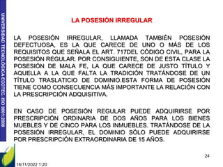 UNIVERSIDAD
TECNOLÓGICA
ECOTEC.
ISO
9001:2008
LA POSESIÓN IRREGULAR
LA POSESIÓN IRREGULAR, LLAMADA TAMBIÉN POSESIÓN
DEFECTUOSA, ES LA QUE CARECE DE UNO O MÁS DE LOS
REQUISITOS QUE SEÑALA EL ART. 717DEL CÓDIGO CIVIL, PARA LA
POSESIÓN REGULAR. POR CONSIGUIENTE, SON DE ESTA CLASE LA
POSESIÓN DE MALA FE, LA QUE CARECE DE JUSTO TÍTULO Y
AQUELLA A LA QUE FALTA LA TRADICIÓN TRATÁNDOSE DE UN
TÍTULO TRASLATICIO DE DOMINIO.ESTA FORMA DE POSESIÓN
TIENE COMO CONSECUENCIA MÁS IMPORTANTE LA RELACIÓN CON
LA PRESCRIPCIÓN ADQUISITIVA.
EN CASO DE POSESIÓN REGULAR PUEDE ADQUIRIRSE POR
PRESCRIPCIÓN ORDINARIA DE DOS AÑOS PARA LOS BIENES
MUEBLES Y DE CINCO PARA LOS INMUEBLES. TRATÁNDOSE DE LA
POSESIÓN IRREGULAR, EL DOMINIO SÓLO PUEDE ADQUIRIRSE
POR PRESCRIPCIÓN EXTRAORDINARIA DE 15 AÑOS.
18/11/2022 1:20
24
 