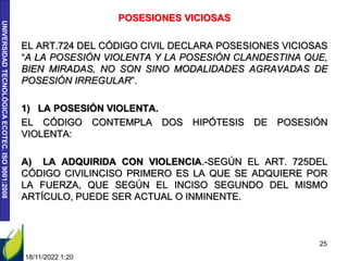 UNIVERSIDAD
TECNOLÓGICA
ECOTEC.
ISO
9001:2008
POSESIONES VICIOSAS
EL ART.724 DEL CÓDIGO CIVIL DECLARA POSESIONES VICIOSAS
“A LA POSESIÓN VIOLENTA Y LA POSESIÓN CLANDESTINA QUE,
BIEN MIRADAS, NO SON SINO MODALIDADES AGRAVADAS DE
POSESIÓN IRREGULAR”.
1) LA POSESIÓN VIOLENTA.
EL CÓDIGO CONTEMPLA DOS HIPÓTESIS DE POSESIÓN
VIOLENTA:
A) LA ADQUIRIDA CON VIOLENCIA.-SEGÚN EL ART. 725DEL
CÓDIGO CIVILINCISO PRIMERO ES LA QUE SE ADQUIERE POR
LA FUERZA, QUE SEGÚN EL INCISO SEGUNDO DEL MISMO
ARTÍCULO, PUEDE SER ACTUAL O INMINENTE.
18/11/2022 1:20
25
 
