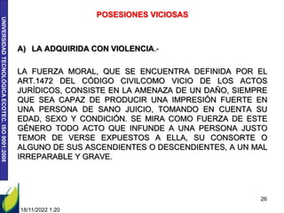UNIVERSIDAD
TECNOLÓGICA
ECOTEC.
ISO
9001:2008
POSESIONES VICIOSAS
A) LA ADQUIRIDA CON VIOLENCIA.-
LA FUERZA MORAL, QUE SE ENCUENTRA DEFINIDA POR EL
ART.1472 DEL CÓDIGO CIVILCOMO VICIO DE LOS ACTOS
JURÍDICOS, CONSISTE EN LA AMENAZA DE UN DAÑO, SIEMPRE
QUE SEA CAPAZ DE PRODUCIR UNA IMPRESIÓN FUERTE EN
UNA PERSONA DE SANO JUICIO, TOMANDO EN CUENTA SU
EDAD, SEXO Y CONDICIÓN. SE MIRA COMO FUERZA DE ESTE
GÉNERO TODO ACTO QUE INFUNDE A UNA PERSONA JUSTO
TEMOR DE VERSE EXPUESTOS A ELLA, SU CONSORTE O
ALGUNO DE SUS ASCENDIENTES O DESCENDIENTES, A UN MAL
IRREPARABLE Y GRAVE.
18/11/2022 1:20
26
 