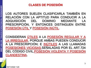 UNIVERSIDAD
TECNOLÓGICA
ECOTEC.
ISO
9001:2008
18/11/2022 1:20
3
CLASES DE POSESIÓN
LOS AUTORES SUELEN CLASIFICARLA TAMBIÉN EN
RELACIÓN CON LA APTITUD PARA CONDUCIR A LA
ADQUISICIÓN DEL DOMINIO MEDIANTE LA
PRESCRIPCIÓN, Y ENTONCES DISTINGUEN ENTRE
POSESIÓN ÚTIL Y POSESIÓN INÚTIL.
CONSIDERAN ÚTILES A LA POSESIÓN REGULAR Y A
LA IRREGULAR, PORQUE AMBAS PUEDEN CONDUCIR
A LA PRESCRIPCIÓN; E INÚTILES A LAS LLAMADAS
POSESIONES VICIOSAS,SEÑALADAS POR EL ART.724
DEL CÓDIGO CIVIL,POSESIÓN VIOLENTA Y POSESIÓN
CLANDESTINA.
 