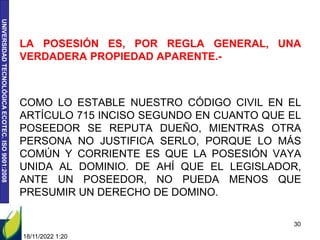 UNIVERSIDAD
TECNOLÓGICA
ECOTEC.
ISO
9001:2008
LA POSESIÓN ES, POR REGLA GENERAL, UNA
VERDADERA PROPIEDAD APARENTE.-
COMO LO ESTABLE NUESTRO CÓDIGO CIVIL EN EL
ARTÍCULO 715 INCISO SEGUNDO EN CUANTO QUE EL
POSEEDOR SE REPUTA DUEÑO, MIENTRAS OTRA
PERSONA NO JUSTIFICA SERLO, PORQUE LO MÁS
COMÚN Y CORRIENTE ES QUE LA POSESIÓN VAYA
UNIDA AL DOMINIO. DE AHÍ QUE EL LEGISLADOR,
ANTE UN POSEEDOR, NO PUEDA MENOS QUE
PRESUMIR UN DERECHO DE DOMINO.
18/11/2022 1:20
30
 