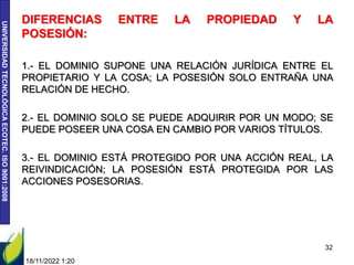 UNIVERSIDAD
TECNOLÓGICA
ECOTEC.
ISO
9001:2008
DIFERENCIAS ENTRE LA PROPIEDAD Y LA
POSESIÓN:
1.- EL DOMINIO SUPONE UNA RELACIÓN JURÍDICA ENTRE EL
PROPIETARIO Y LA COSA; LA POSESIÓN SOLO ENTRAÑA UNA
RELACIÓN DE HECHO.
2.- EL DOMINIO SOLO SE PUEDE ADQUIRIR POR UN MODO; SE
PUEDE POSEER UNA COSA EN CAMBIO POR VARIOS TÍTULOS.
3.- EL DOMINIO ESTÁ PROTEGIDO POR UNA ACCIÓN REAL, LA
REIVINDICACIÓN; LA POSESIÓN ESTÁ PROTEGIDA POR LAS
ACCIONES POSESORIAS.
18/11/2022 1:20
32
 