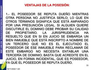 UNIVERSIDAD
TECNOLÓGICA
ECOTEC.
ISO
9001:2008
VENTAJAS DE LA POSESIÓN:
1.- EL POSEEDOR SE REPUTA DUEÑO MIENTRAS
OTRA PERSONA NO JUSTIFICA SERLO; LO QUE EN
OTROS TÉRMINOS SIGNIFICA QUE ESTÁ AMPARADO
POR UNA PRESUNCIÓN LEGAL. SI ALGUIEN QUIERE
DISCUTIRLE EL DOMINIO DEBE PROBAR SU CALIDAD
DE PROPIETARIO. LA JURISPRUDENCIA HA
RESUELTO QUE EN SI EN JUICIO SE EMBARGA UN
BIEN INMUEBLE QUE ESTÁ INSCRIPTO A NOMBRE DE
UN TERCERO QUE NO ES EL EJECUTADO EL
POSEEDOR DE ESE INMUEBLE PARA RECLAMAR DE
ESTE EMBARGO NO NECESITA ENTABLAR UNA
TERCERÍA DE DOMINIO; BASTA QUE ACREDITE EN EL
JUICIO, EN FORMA INCIDENTAL, QUE ES POSEEDOR,
YA QUE EL POSEEDOR SE REPUTA DUEÑO.
18/11/2022 1:20
33
 