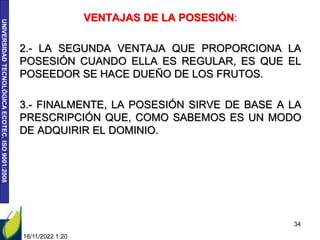 UNIVERSIDAD
TECNOLÓGICA
ECOTEC.
ISO
9001:2008
VENTAJAS DE LA POSESIÓN:
2.- LA SEGUNDA VENTAJA QUE PROPORCIONA LA
POSESIÓN CUANDO ELLA ES REGULAR, ES QUE EL
POSEEDOR SE HACE DUEÑO DE LOS FRUTOS.
3.- FINALMENTE, LA POSESIÓN SIRVE DE BASE A LA
PRESCRIPCIÓN QUE, COMO SABEMOS ES UN MODO
DE ADQUIRIR EL DOMINIO.
18/11/2022 1:20
34
 
