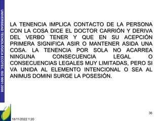 UNIVERSIDAD
TECNOLÓGICA
ECOTEC.
ISO
9001:2008
LA TENENCIA IMPLICA CONTACTO DE LA PERSONA
CON LA COSA DICE EL DOCTOR CARRIÓN Y DERIVA
DEL VERBO TENER Y QUE EN SU ACEPCIÓN
PRIMERA SIGNIFICA ASIR O MANTENER ASIDA UNA
COSA. LA TENENCIA POR SOLA NO ACARREA
NINGUNA CONSECUENCIA LEGAL O
CONSECUENCIAS LEGALES MUY LIMITADAS, PERO SI
VA UNIDA AL ELEMENTO INTENCIONAL O SEA AL
ANIMUS DOMINI SURGE LA POSESIÓN.
18/11/2022 1:20
36
 