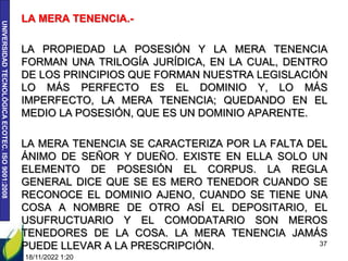 UNIVERSIDAD
TECNOLÓGICA
ECOTEC.
ISO
9001:2008
LA MERA TENENCIA.-
LA PROPIEDAD LA POSESIÓN Y LA MERA TENENCIA
FORMAN UNA TRILOGÍA JURÍDICA, EN LA CUAL, DENTRO
DE LOS PRINCIPIOS QUE FORMAN NUESTRA LEGISLACIÓN
LO MÁS PERFECTO ES EL DOMINIO Y, LO MÁS
IMPERFECTO, LA MERA TENENCIA; QUEDANDO EN EL
MEDIO LA POSESIÓN, QUE ES UN DOMINIO APARENTE.
LA MERA TENENCIA SE CARACTERIZA POR LA FALTA DEL
ÁNIMO DE SEÑOR Y DUEÑO. EXISTE EN ELLA SOLO UN
ELEMENTO DE POSESIÓN EL CORPUS. LA REGLA
GENERAL DICE QUE SE ES MERO TENEDOR CUANDO SE
RECONOCE EL DOMINIO AJENO, CUANDO SE TIENE UNA
COSA A NOMBRE DE OTRO ASÍ EL DEPOSITARIO, EL
USUFRUCTUARIO Y EL COMODATARIO SON MEROS
TENEDORES DE LA COSA. LA MERA TENENCIA JAMÁS
PUEDE LLEVAR A LA PRESCRIPCIÓN.
18/11/2022 1:20
37
 
