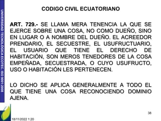 UNIVERSIDAD
TECNOLÓGICA
ECOTEC.
ISO
9001:2008
CODIGO CIVIL ECUATORIANO
ART. 729.- SE LLAMA MERA TENENCIA LA QUE SE
EJERCE SOBRE UNA COSA, NO COMO DUEÑO, SINO
EN LUGAR O A NOMBRE DEL DUEÑO. EL ACREEDOR
PRENDARIO, EL SECUESTRE, EL USUFRUCTUARIO,
EL USUARIO QUE TIENE EL DERECHO DE
HABITACIÓN, SON MEROS TENEDORES DE LA COSA
EMPEÑADA, SECUESTRADA, O CUYO USUFRUCTO,
USO O HABITACIÓN LES PERTENECEN.
LO DICHO SE APLICA GENERALMENTE A TODO EL
QUE TIENE UNA COSA RECONOCIENDO DOMINIO
AJENA.
18/11/2022 1:20
38
 