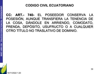 UNIVERSIDAD
TECNOLÓGICA
ECOTEC.
ISO
9001:2008
CODIGO CIVIL ECUATORIANO
CC: ART.- 740- EL POSEEDOR CONSERVA LA
POSESIÓN, AUNQUE TRANSFIERA LA TENENCIA DE
LA COSA, DÁNDOLE EN ARRIENDO, COMODATO,
PRENDA, DEPÓSITO, USUFRUCTO O A CUALQUIER
OTRO TÍTULO NO TRASLATIVO DE DOMINIO.
18/11/2022 1:20
39
 
