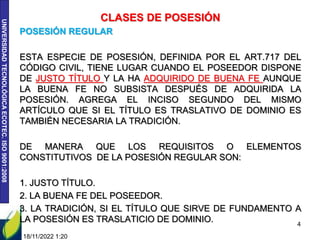 UNIVERSIDAD
TECNOLÓGICA
ECOTEC.
ISO
9001:2008
CLASES DE POSESIÓN
POSESIÓN REGULAR
ESTA ESPECIE DE POSESIÓN, DEFINIDA POR EL ART.717 DEL
CÓDIGO CIVIL, TIENE LUGAR CUANDO EL POSEEDOR DISPONE
DE JUSTO TÍTULO Y LA HA ADQUIRIDO DE BUENA FE AUNQUE
LA BUENA FE NO SUBSISTA DESPUÉS DE ADQUIRIDA LA
POSESIÓN. AGREGA EL INCISO SEGUNDO DEL MISMO
ARTÍCULO QUE SI EL TÍTULO ES TRASLATIVO DE DOMINIO ES
TAMBIÉN NECESARIA LA TRADICIÓN.
DE MANERA QUE LOS REQUISITOS O ELEMENTOS
CONSTITUTIVOS DE LA POSESIÓN REGULAR SON:
1. JUSTO TÍTULO.
2. LA BUENA FE DEL POSEEDOR.
3. LA TRADICIÓN, SI EL TÍTULO QUE SIRVE DE FUNDAMENTO A
LA POSESIÓN ES TRASLATICIO DE DOMINIO.
18/11/2022 1:20
4
 
