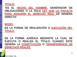 UNIVERSIDAD
TECNOLÓGICA
ECOTEC.
ISO
9001:2008
18/11/2022 1:20
5
TITULO:
“ES EL HECHO DEL HOMBRE, GENERADOR DE
OBLIGACIONES O LA SOLA LEY QUE LO FACULTA
PARA ADQUIRIR EL DERECHO REAL DE MANERA
DIRECTA”
MODO:
ES LA FORMA DE REALIZACIÓN O EJECUCIÓN DEL
TÍTULO.
ES LA FORMA JURÍDICA MEDIANTE LA CUAL SE
EJECUTA O REALIZA EL TÍTULO, CUANDO ESTE
GENERA LA CONSTITUCIÓN O TRANSFERENCIA DE
DERECHOS REALES.
 