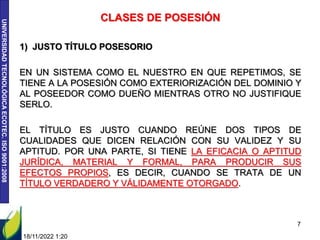 UNIVERSIDAD
TECNOLÓGICA
ECOTEC.
ISO
9001:2008
18/11/2022 1:20
7
CLASES DE POSESIÓN
1) JUSTO TÍTULO POSESORIO
EN UN SISTEMA COMO EL NUESTRO EN QUE REPETIMOS, SE
TIENE A LA POSESIÓN COMO EXTERIORIZACIÓN DEL DOMINIO Y
AL POSEEDOR COMO DUEÑO MIENTRAS OTRO NO JUSTIFIQUE
SERLO.
EL TÍTULO ES JUSTO CUANDO REÚNE DOS TIPOS DE
CUALIDADES QUE DICEN RELACIÓN CON SU VALIDEZ Y SU
APTITUD. POR UNA PARTE, SI TIENE LA EFICACIA O APTITUD
JURÍDICA, MATERIAL Y FORMAL, PARA PRODUCIR SUS
EFECTOS PROPIOS, ES DECIR, CUANDO SE TRATA DE UN
TÍTULO VERDADERO Y VÁLIDAMENTE OTORGADO.
 